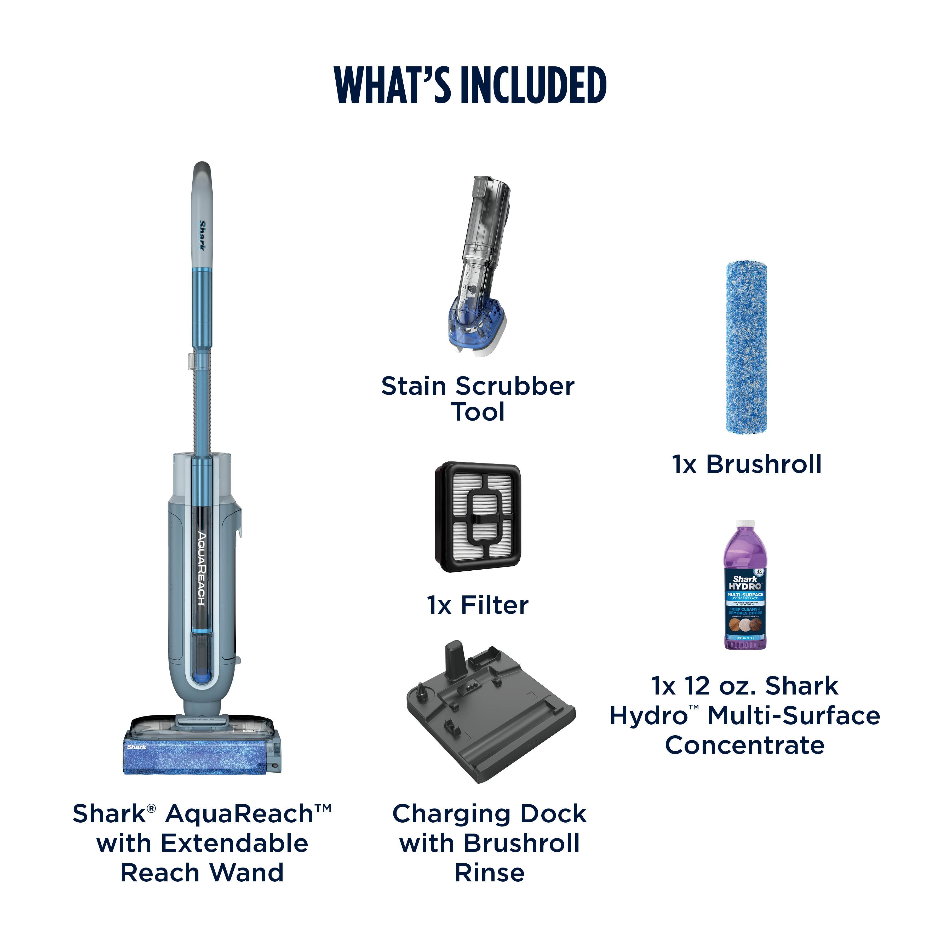 WHAT'S INCLUDED

- Shark AquaReach™ with Extendable Reach Wand
- Stain Scrubber Tool
- 1x Filter
- 1x Brushroll
- 1x 12 oz. Shark Hydro™ Multi-Surface Concentrate
- Charging Dock with Brushroll Rinse