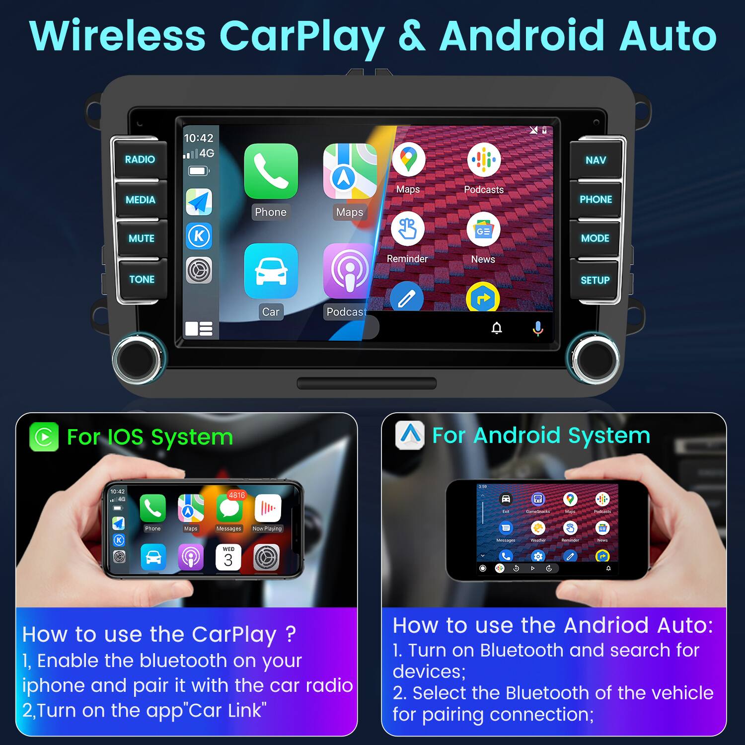Wireless CarPlay & Android Auto

For iOS System
How to use the CarPlay?
1. Enable the bluetooth on your iphone and pair it with the car radio
2. Turn on the app "Car Link"

For Android System
How to use the Android Auto:
1. Turn on Bluetooth and search for devices;
2. Select the Bluetooth of the vehicle for pairing connection;
