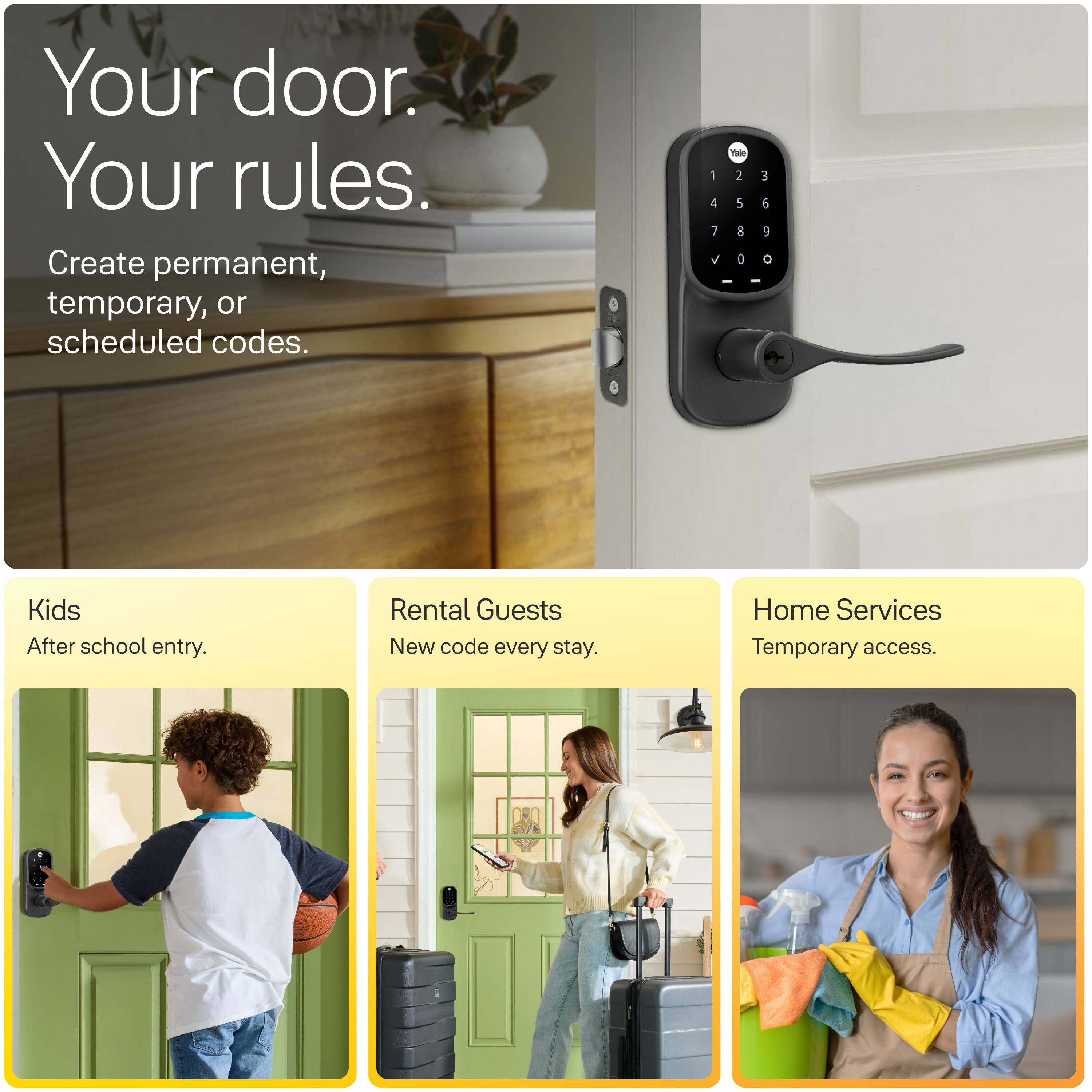 Your door. Your rules. Create permanent, temporary, or scheduled codes.

Kids
After school entry.

Rental Guests
New code every stay.

Home Services
Temporary access.