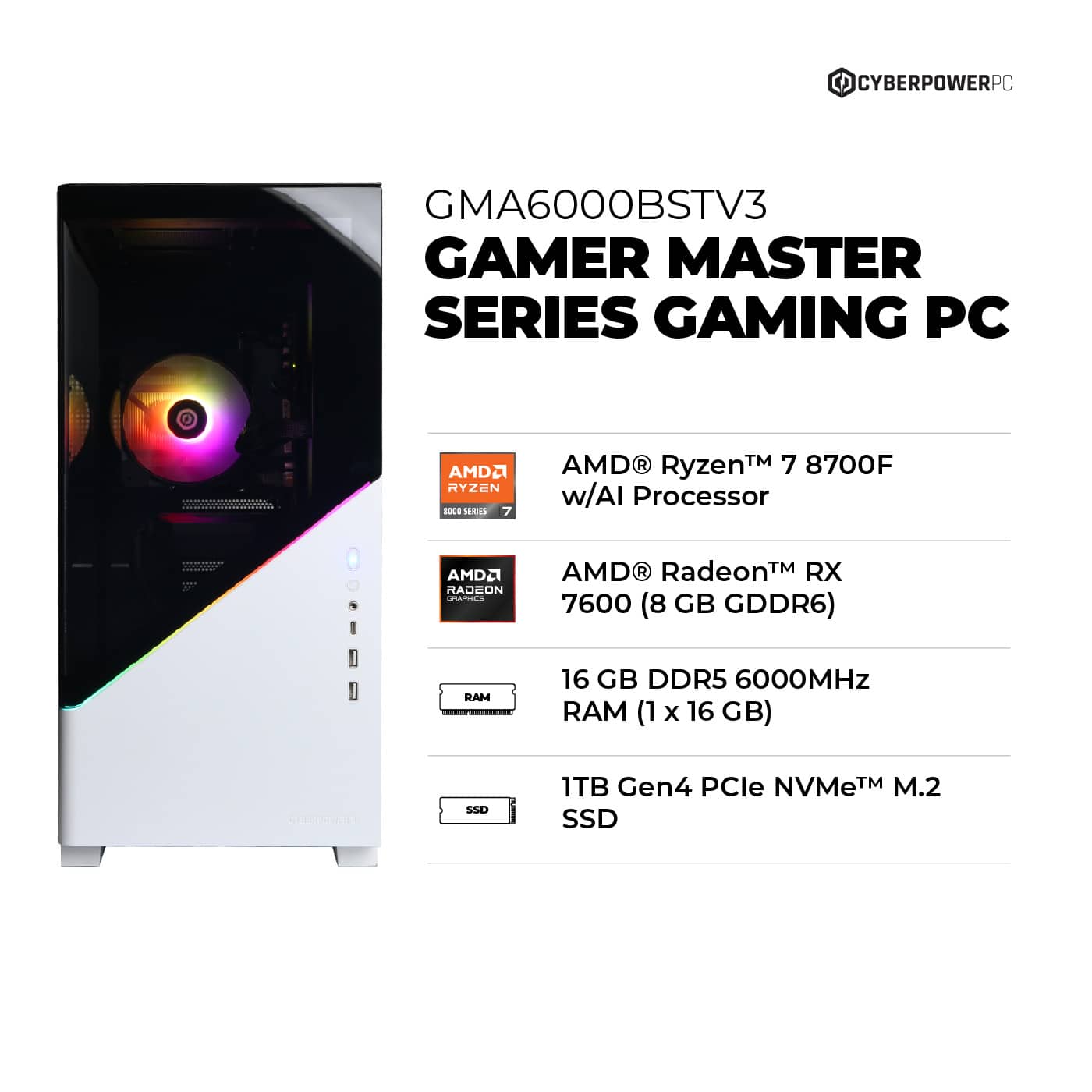 CyberPowerPC GMA6000BSTV3 Gamer Master Series Gaming PC AMD Ryzen - Series AMD Ryzen 7 8700F w/AI Processor ad ee AMD Radeon - AMD R RadeonTM RX 7600 (8 GB GDDR6) RAM 16 GB DDR5 6000MHz RAM (1 x 16 GB) SSD 1TB Gen4 PCle NVMeTM M.2 SSD