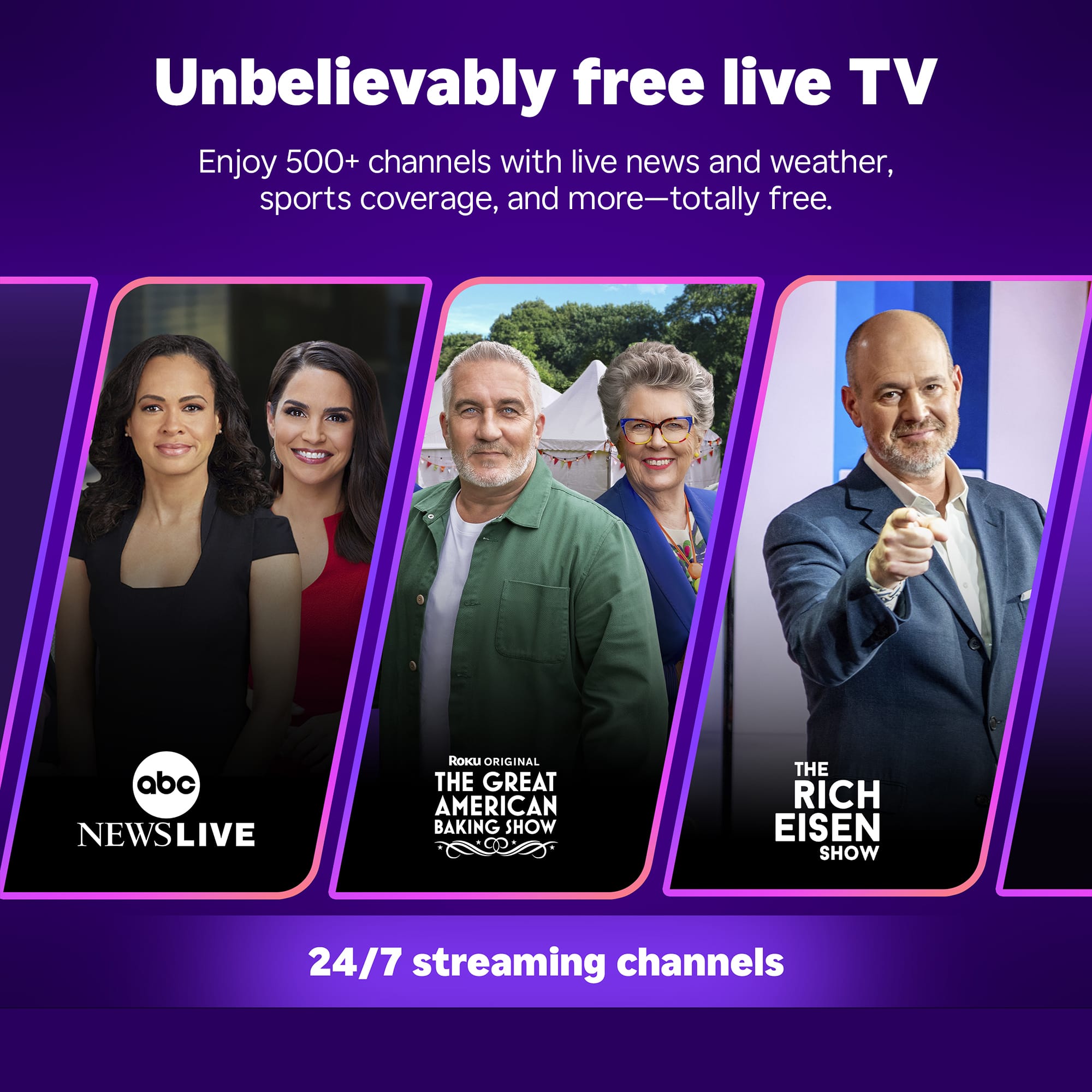 Unbelievably free live TV: Enjoy 500+ channels with live news and weather, sports coverage, and more - totally free.
ABC NewsLive, Roku Original The Great American Baking Show, The Rich Eisen Show, and 24/7 streaming channels.