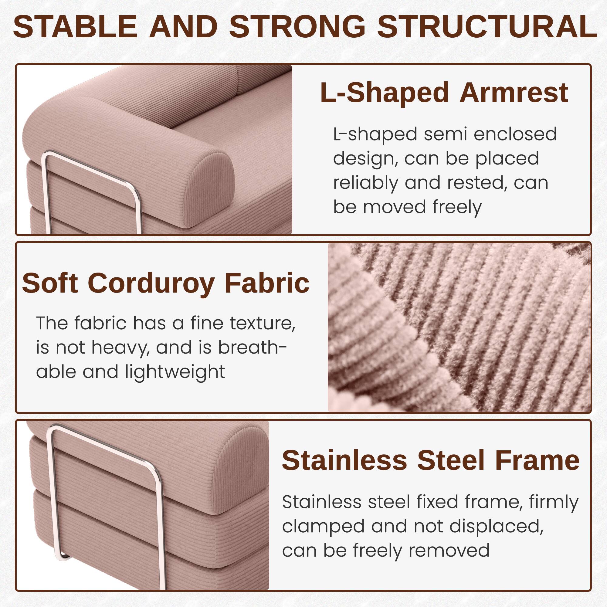 **STABLE AND STRONG STRUCTURAL**

- **L-Shaped Armrest**
  - L-shaped semi enclosed design, can be placed reliably and rested, can be moved freely

- **Soft Corduroy Fabric**
  - The fabric has a fine texture, is not heavy, and is breathable and lightweight

- **Stainless Steel Frame**
  - Stainless steel fixed frame, firmly clamped and not displaced, can be freely removed