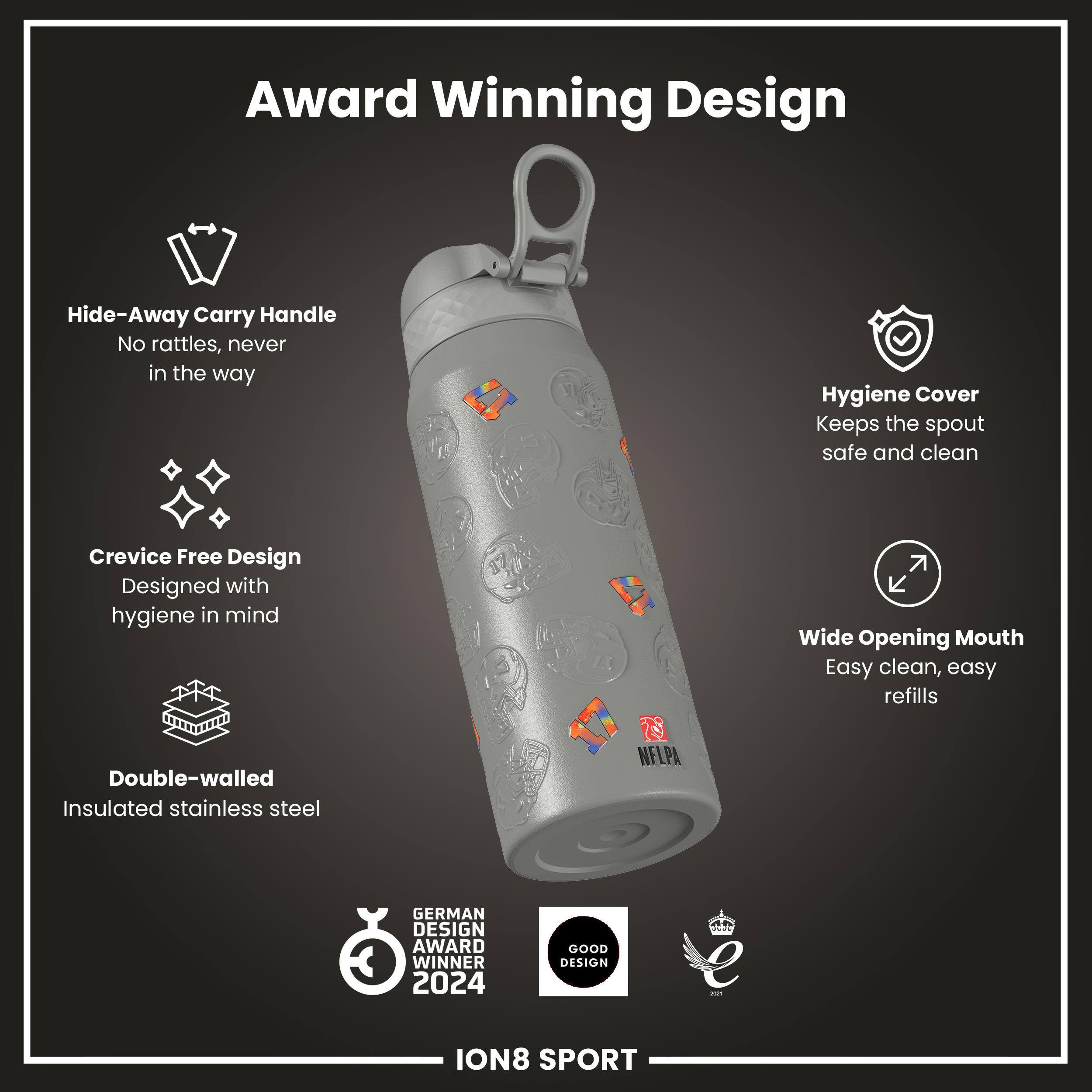 Award Winning Design

- Hide-Away Carry Handle
  - No rattles, never in the way

- Hygiene Cover
  - Keeps the spout safe and clean

- Crevice Free Design
  - Designed with hygiene in mind

- Wide Opening Mouth
  - Easy clean, easy refills

- Double-walled Insulated stainless steel

NELPA GERMAN DESIGN AWARD WINNER 2024
GOOD DESIGN - ION8 SPORT