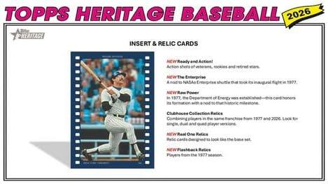 TOPPS HERITAGE BASEBALL 2026

INSERT & RELIC CARDS

- NEW Ready and Action!  
  Action shots of veterans, rookies, and retired stars.

- NEW The Enterprise  
  A nod to NASA's Enterprise shuttle that took its inaugural flight in 1977.

- NEW Raw Power  
  In 1977, the Department of Energy was established—this card honors that historic milestone.

- Clubhouse Collection Relics  
  Combining players in the same franchise from 1977 and 2006. Look for single, dual, and quad player versions.

- NEW Real One Relics  
  Relic cards designed to look like the base set.

- NEW Flashback Relics  
  Players from the 1977 season.