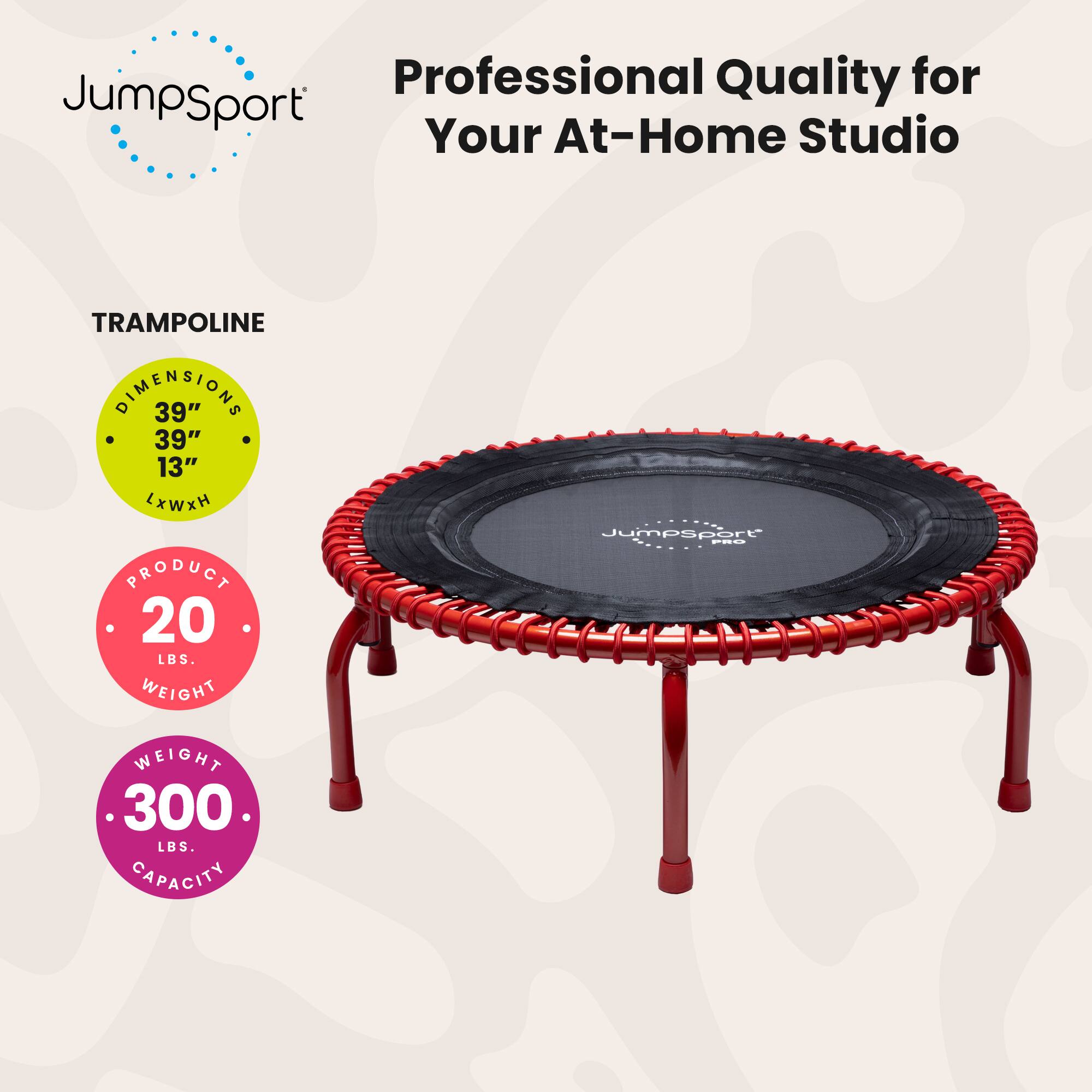 Professional Quality for JumpSport Your At-Home Studio

TRAMPOLINE DIMENSIONS 39" x 39" x 13" (LxWxH)

PRODUCT WEIGHT 20 LBS.

Jumpsport FEO WEIGHT CAPACITY 300 LBS.
