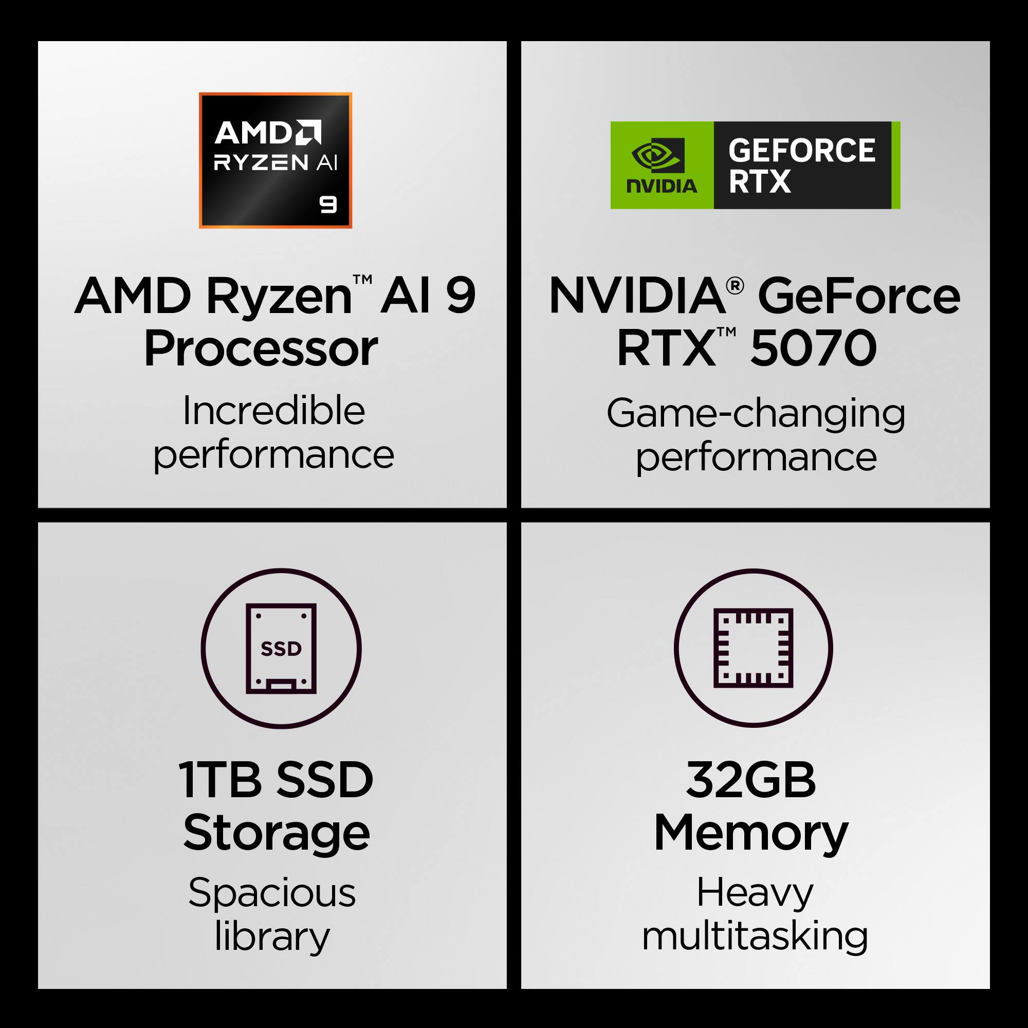 AMD Ryzen™ AI 9 Processor  
Incredible performance  

NVIDIA® GeForce RTX™ 5070  
Game-changing performance  

1TB SSD Storage  
Spacious library  

32GB Memory  
Heavy multitasking