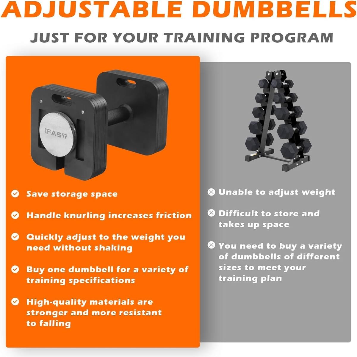 ADJUSTABLE DUMBBELLS JUST FOR YOUR TRAINING PROGRAM

- Save storage space
- Handle knurling increases friction
- Quickly adjust to the weight you need without shaking
- Buy one dumbbell for a variety of training specifications
- High-quality materials are stronger and more resistant to falling

x Unable to adjust weight
x Difficult to store and takes up space
x You need to buy a variety of dumbbells of different sizes to meet your training plan