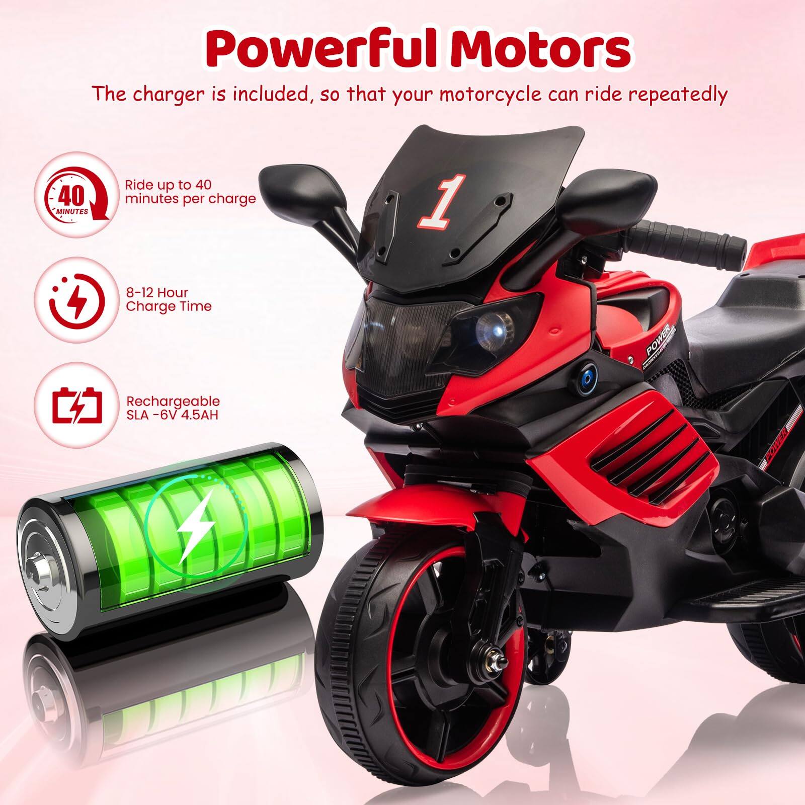 Powerful Motors  
The charger is included, so that your motorcycle can ride repeatedly  

- Ride up to 40 minutes per charge  
- 8-12 Hour Charge Time  
- Rechargeable SLA - 6V 4.5AH