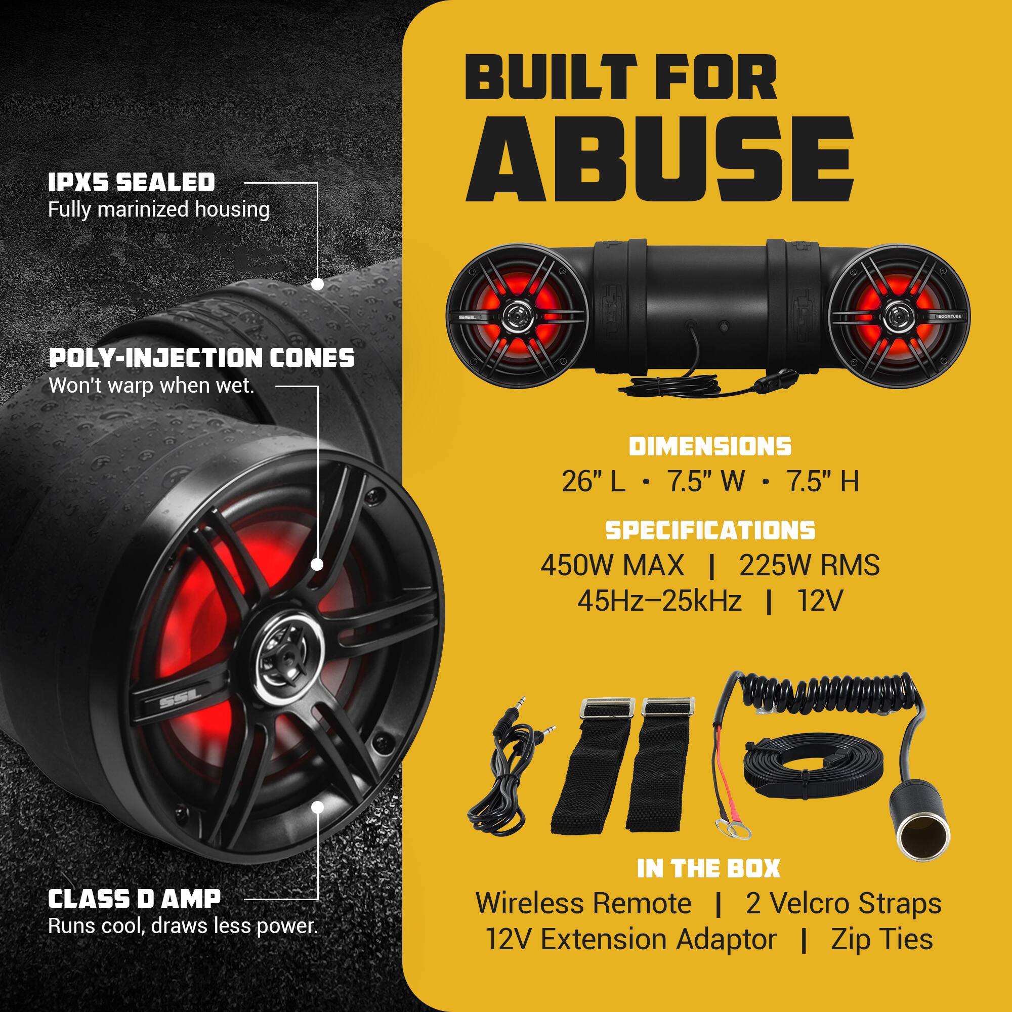 IPX5 SEALED Fully marinized housing  
BUILT FOR ABUSE  
POLY-INJECTION CONES Won't warp when wet.  
DIMENSIONS 26" L 7.5" W 7.5" H  
CLASS D AMP Runs cool, draws less power.  
SPECIFICATIONS 450W MAX | 225W RMS 45Hz-25kHz | 12V  
IN THE BOX Wireless Remote | 2 Velcro Straps | 12V Extension Adaptor | Zip Ties