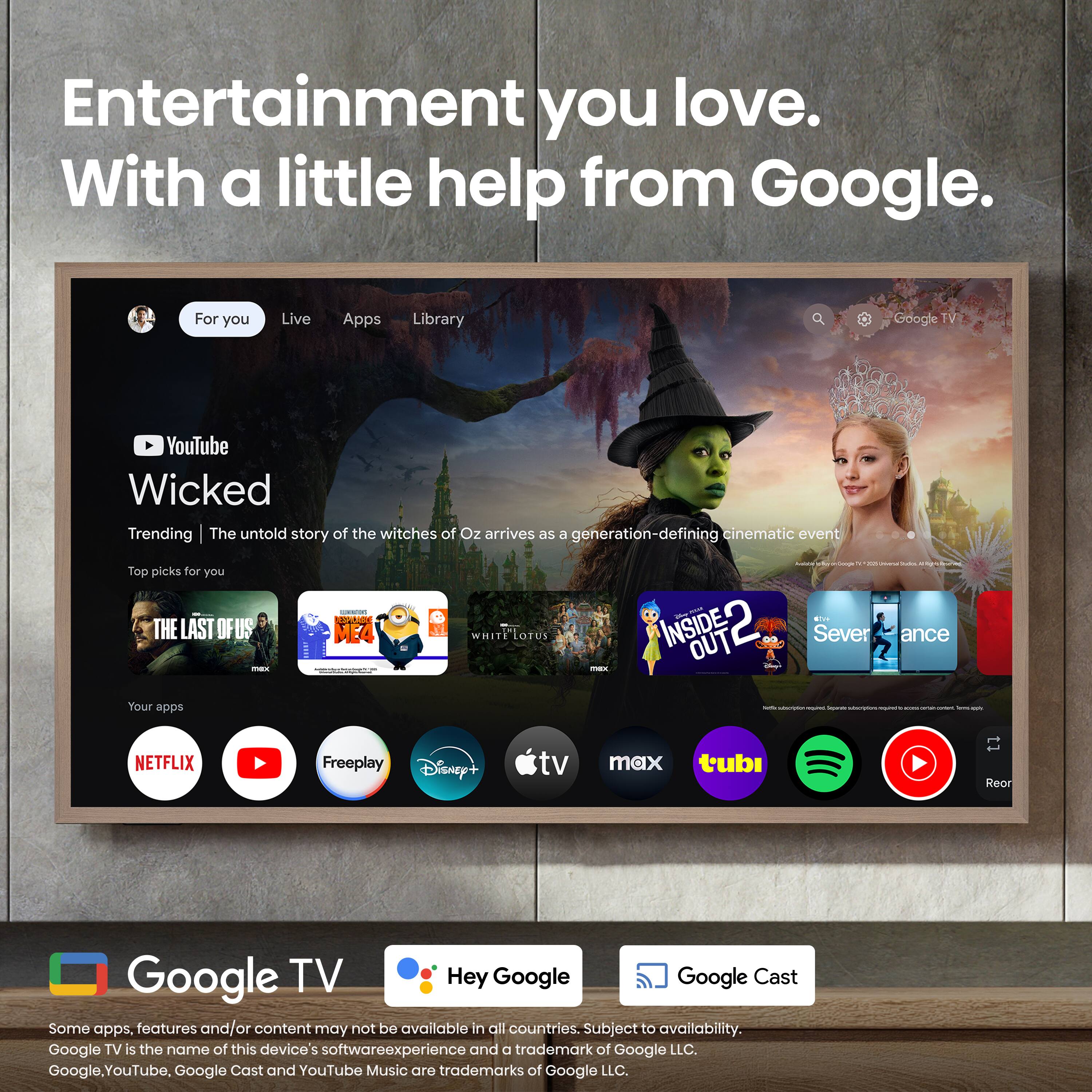 Entertainment you love. With a little help from Google.

For you
Live
Apps
Library

YouTube
Wicked
Trending | The untold story of the witches of Oz arrives as a generation-defining cinematic event

Top picks for you
THE LAST OF US
F - MEA WHITE LORRLIS
INSIDE OUT
Caddo
Severance

Your apps
NETFLIX
Freeplay
Disney+
tv max
tubi
Reor

Google TV
Hey Google
Google Cast

Some apps, features and/or content may not be available in all countries. Subject to availability.
Google TV is the name of this device's software experience and a trademark of Google LLC.
Google, YouTube, Google Cast and YouTube Music are trademarks of Google LLC.
