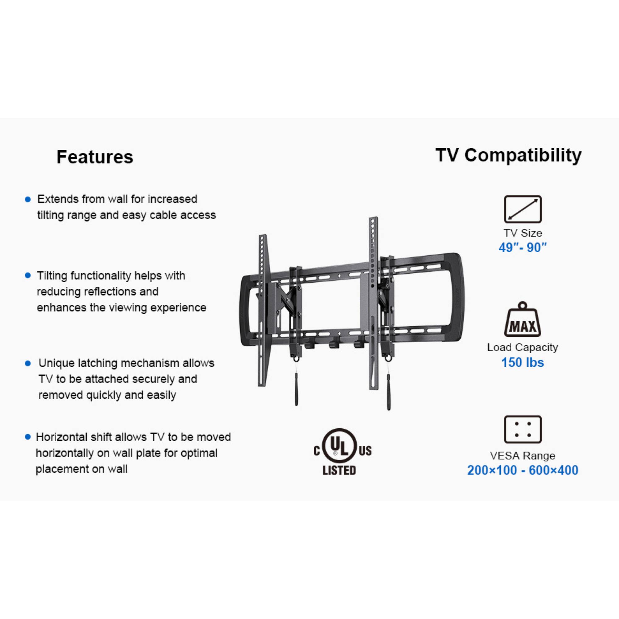 Features

TV Compatibility

Extends from wall for increased tilting range and easy cable access

Tilting functionality helps with reducing reflections and enhances the viewing experience

Unique latching mechanism allows TV to be attached securely and removed quickly and easily

Horizontal shift allows TV to be moved horizontally on wall plate for optimal placement on wall

TV Size 49"-90"

MAX Load Capacity 150 lbs

C UL US LISTED

VESA Range 200x100 - 600x400