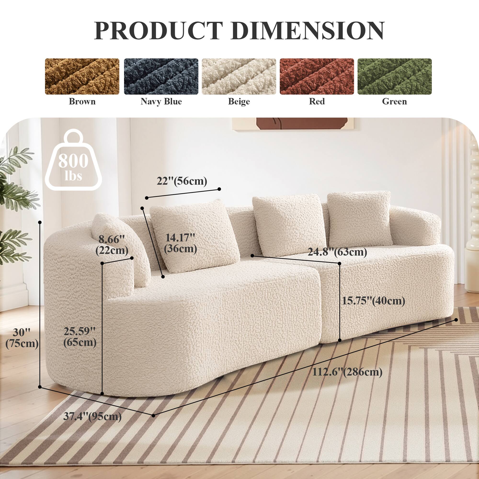 PRODUCT DIMENSION

Brown Navy Blue Beige Red Green

800 lbs

22" (56cm)

8.66" (22cm)

14.17" (36cm)

24.8" (63cm)

15.75" (40cm)

30" (75cm)

25.59" (65cm)

112.6" (286cm)

37.4" (95cm)