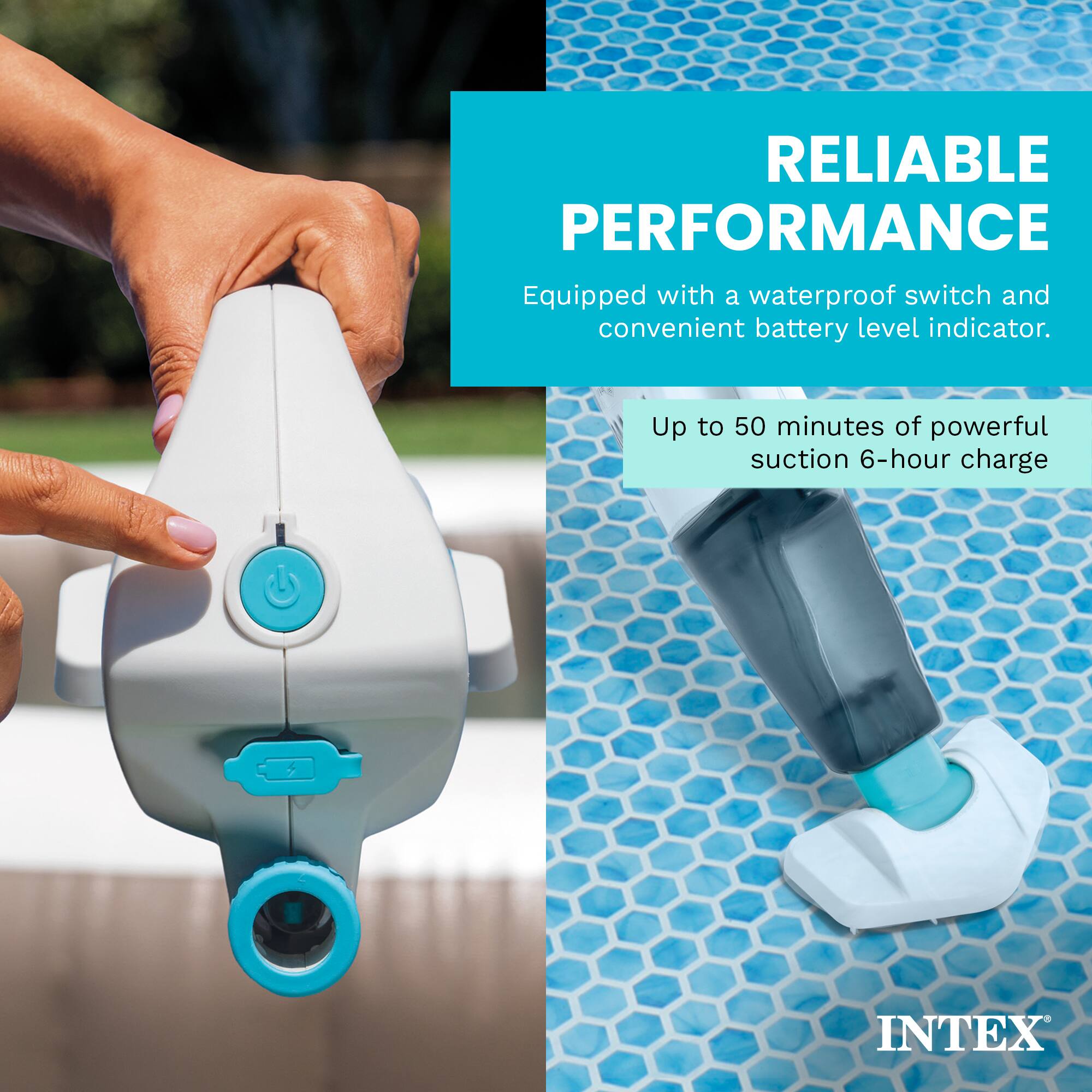 RELIABLE PERFORMANCE  
Equipped with a waterproof switch and convenient battery level indicator.  
Up to 50 minutes of powerful suction 6-hour charge  
INTEX