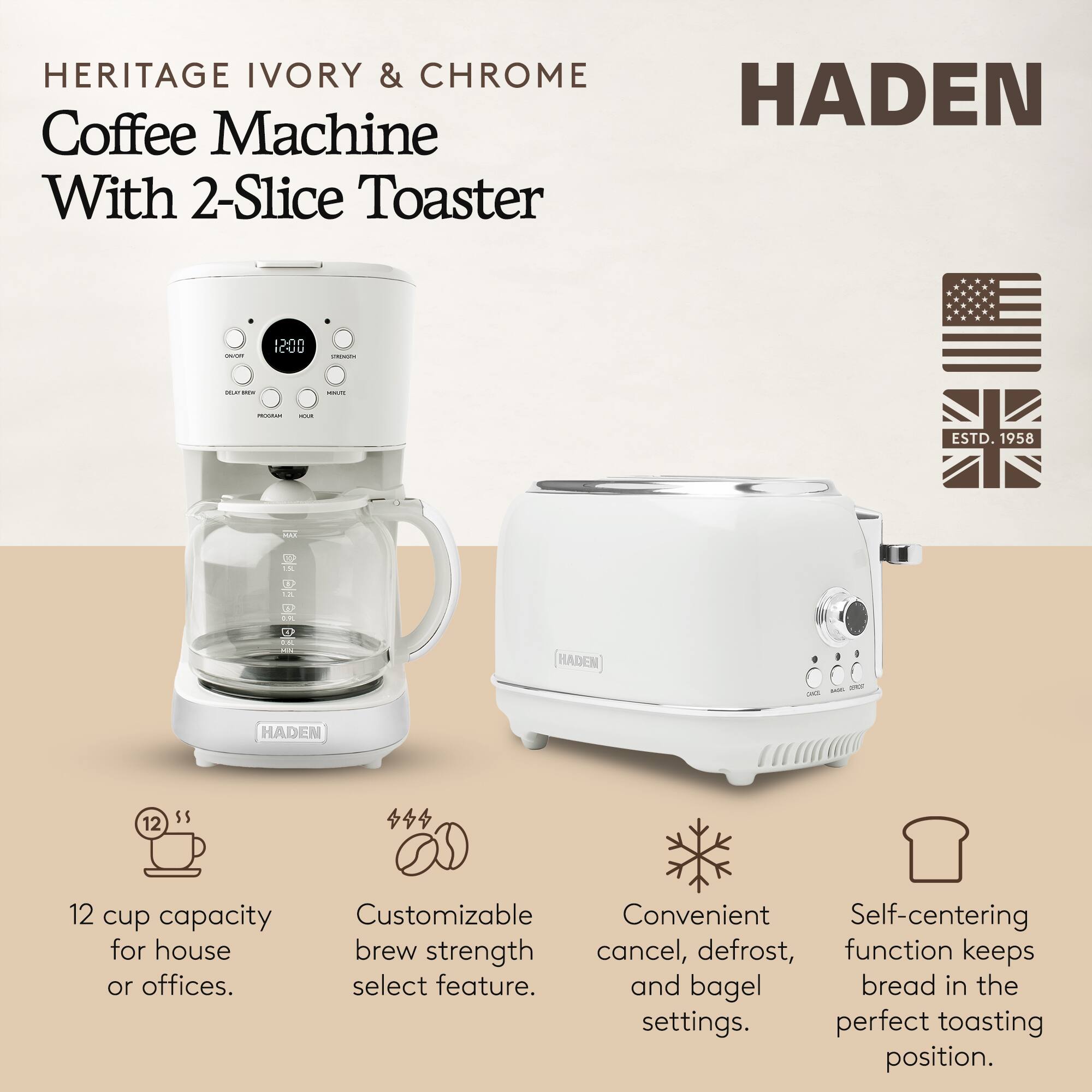 HERITAGE IVORY & CHROME Coffee Machine With 2-Slice Toaster

HADEN

ESTD. 1958

12 cup capacity for house or offices.

Customizable brew strength select feature.

Convenient cancel, defrost, and bagel settings.

Self-centering function keeps bread in the perfect toasting position.