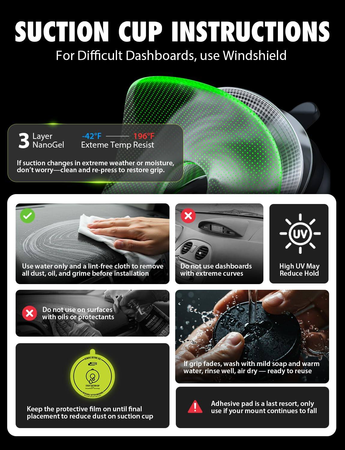 **Suction Cup Instructions**

For Difficult Dashboards, use Windshield Layer

- **3 Layer NanoGel**
  - -42°F
  - 196°F
  - Extreme Temp Resist

If suction changes in extreme weather or moisture, don't worry—clean and re-press to restore grip.

- Use water only and a lint-free cloth to remove all dust, oil, and grime before installation
- Do not use dashboards with extreme curves
- High UV May Reduce Hold
- Do not use on surfaces with oils or protectants
- Keep the protective film on until final placement to reduce dust on suction cup
- If grip fades, wash with mild soap and warm water, rinse well, air dry—ready to reuse
- Adhesive pad is a last resort, only use if your mount continues to fall