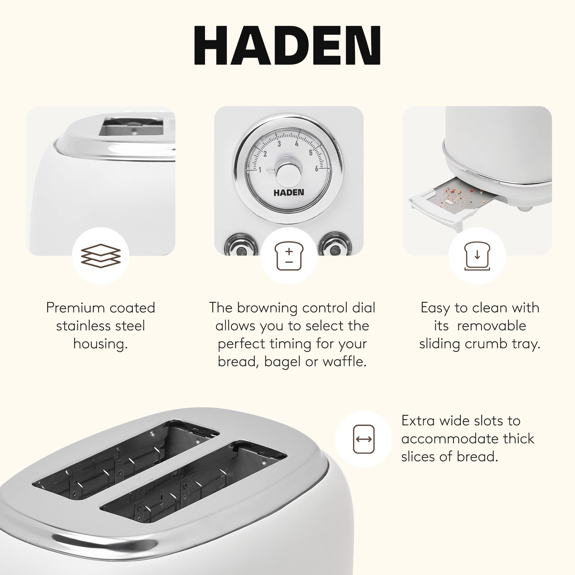 HADEN

- Premium coated stainless steel housing.
- The browning control dial allows you to select the perfect timing for your bread, bagel or waffle.
- Easy to clean with its removable sliding crumb tray.
- Extra wide slots to accommodate thick slices of bread.