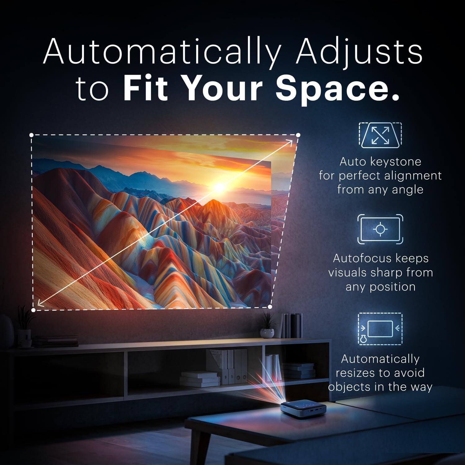 Automatically Adjusts to Fit Your Space.

- Auto keystone for perfect alignment from any angle
- Autofocus keeps visuals sharp from any position
- Automatically resizes to avoid objects in the way