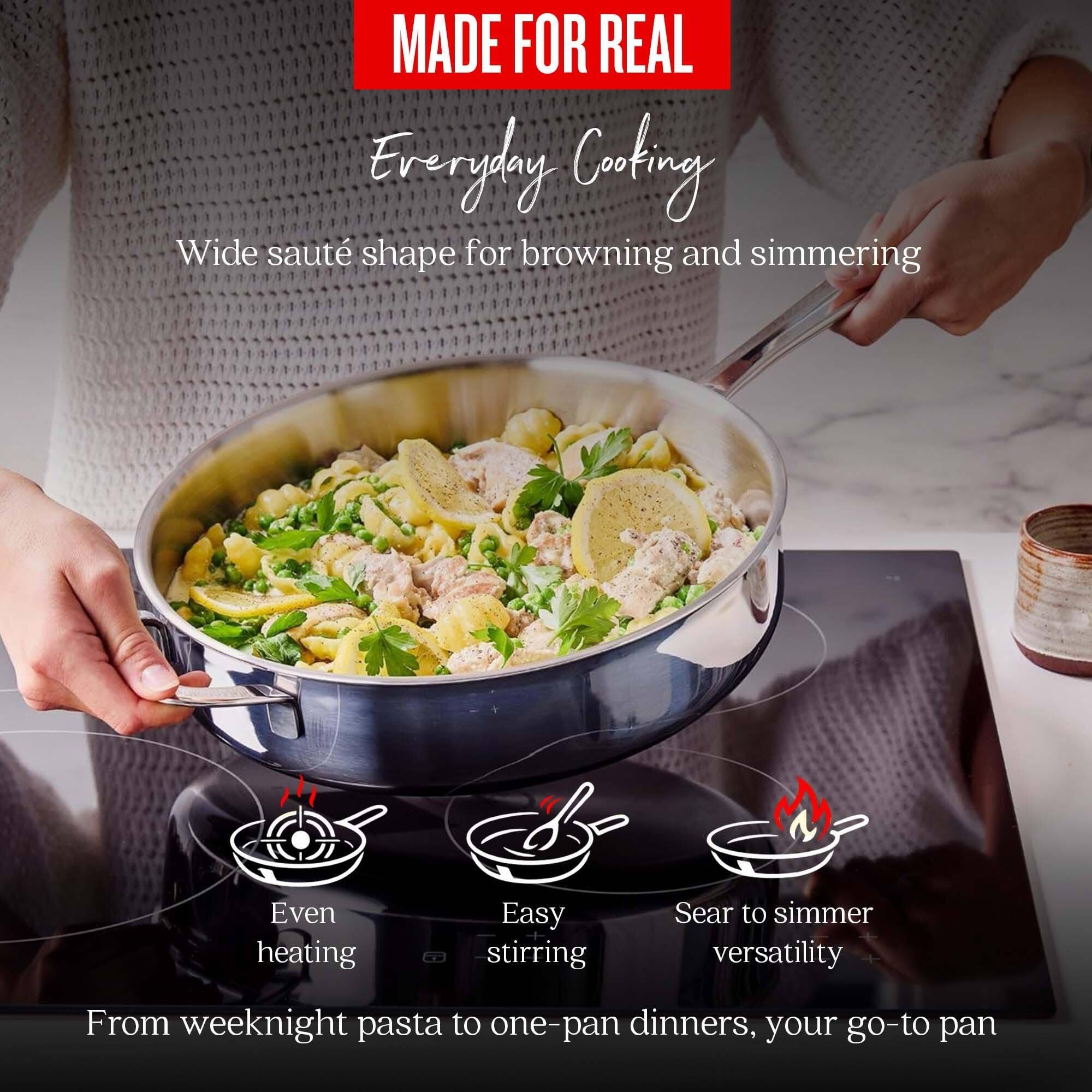 MADE FOR REAL  
Everyday Cooking  
Wide sauté shape for browning and simmering  
Even heating  
Easy stirring  
Sear to simmer versatility  
From weeknight pasta to one-pan dinners, your go-to pan