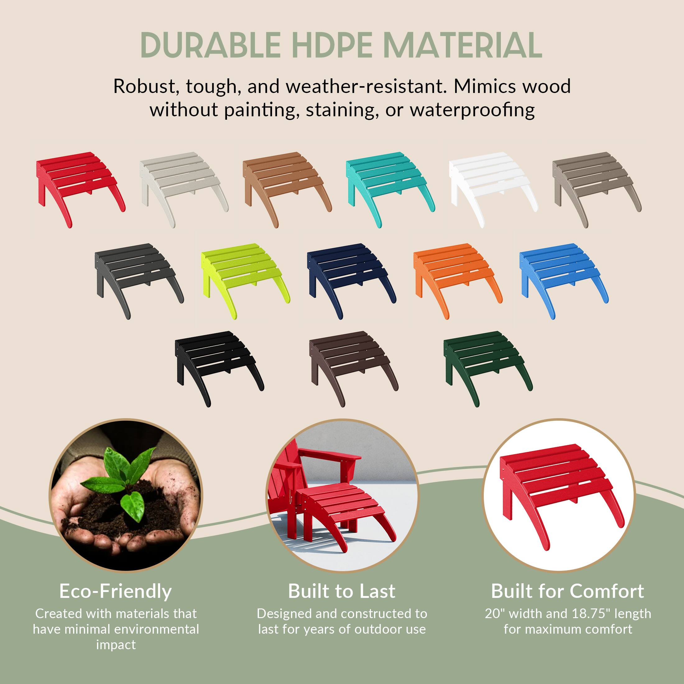 DURABLE HDPE MATERIAL  
Robust, tough, and weather-resistant. Mimics wood without painting, staining, or waterproofing

Eco-Friendly  
Created with materials that have minimal environmental impact

Built to Last  
Designed and constructed to last for years of outdoor use

Built for Comfort  
20" width and 18.75" length for maximum comfort