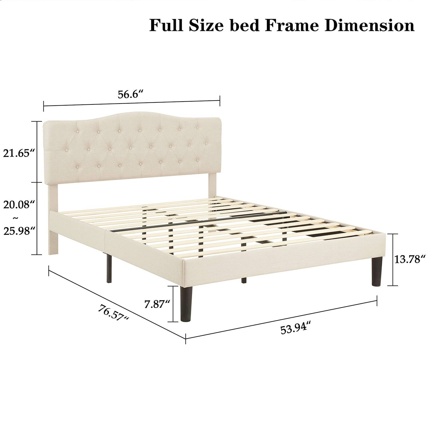 Full Size bed Frame Dimension

- Width: 56.6"
- Height: 21.65"
- Depth: 20.08"
- Height from floor: 25.98"
- Length: 76.57"
- Height of legs: 7.87"
- Width of frame: 53.94"
- Height of headboard: 21.65"