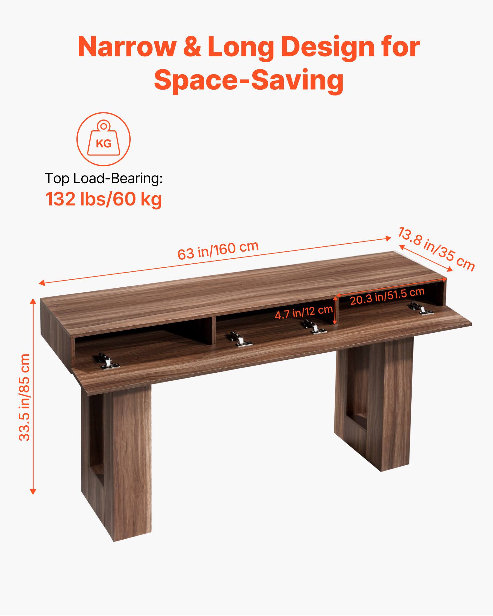 Narrow & Long Design for Space-Saving

Top Load-Bearing: 132 lbs/60 kg

- Length: 63 in/160 cm
- Width: 13.8 in/35 cm
- Height: 33.5 in/85 cm
- Shelf Depth: 20.3 in/51.5 cm
- Shelf Height: 4.7 in/12 cm
