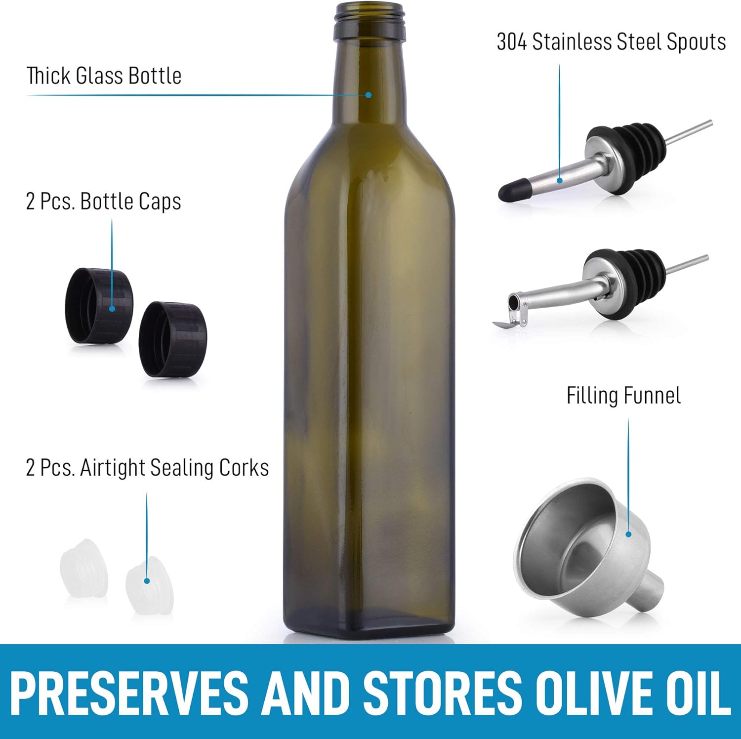 Thick Glass Bottle  
304 Stainless Steel Spouts 2 Pcs.  
Bottle Caps 2 Pcs.  
Filling Funnel  
Airtight Sealing Corks 2 Pcs.  
PRESERVES AND STORES OLIVE OIL