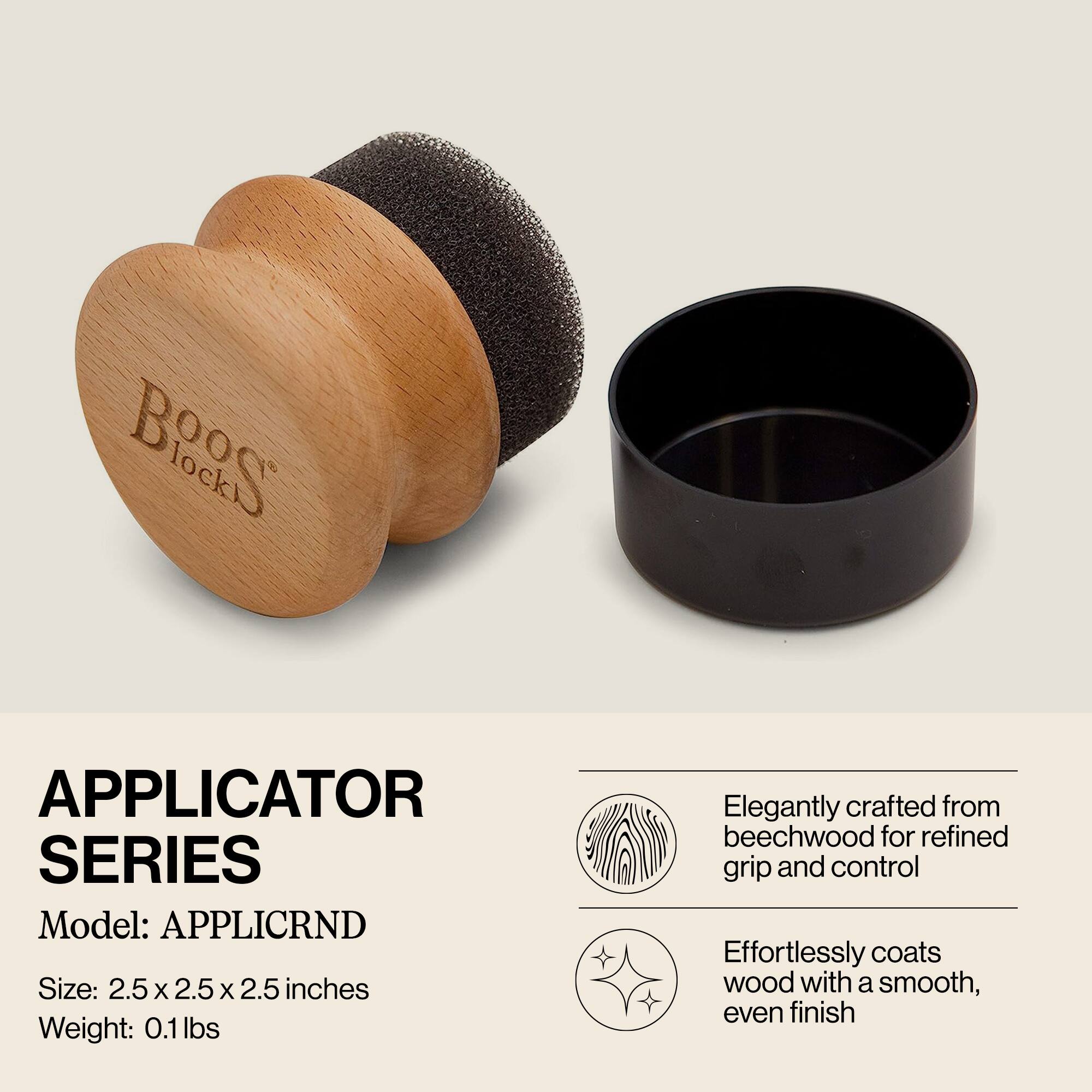 **APPLICATOR SERIES**

Model: APPLICRND

Size: 2.5 x 2.5 x 2.5 inches

Weight: 0.1 lbs

Elegantly crafted from beechwood for refined grip and control

Effortlessly coats wood with a smooth, even finish