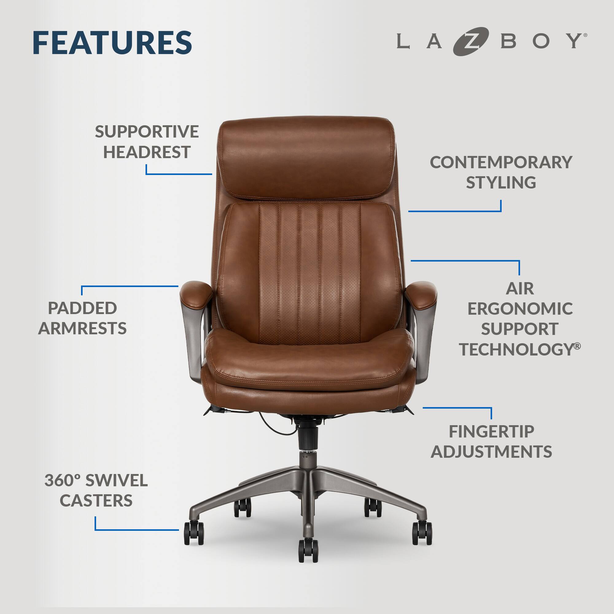 Features of LA-Z-Boy:

1. Supportive Headrest
2. Contemporary Styling
3. Padded Armrests
4. Air Ergonomic Support Technology
5. Finger Tip Adjustments
6. 360 Swivel Casters
