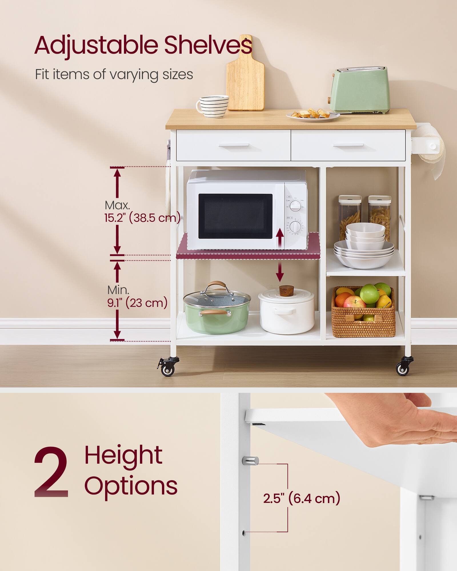 Adjustable Shelves  
Fit items of varying sizes  
Max. 15.2" (38.5 cm) - Min. 9.1" (23 cm)  
Height 2 Options 2.5" (6.4 cm)