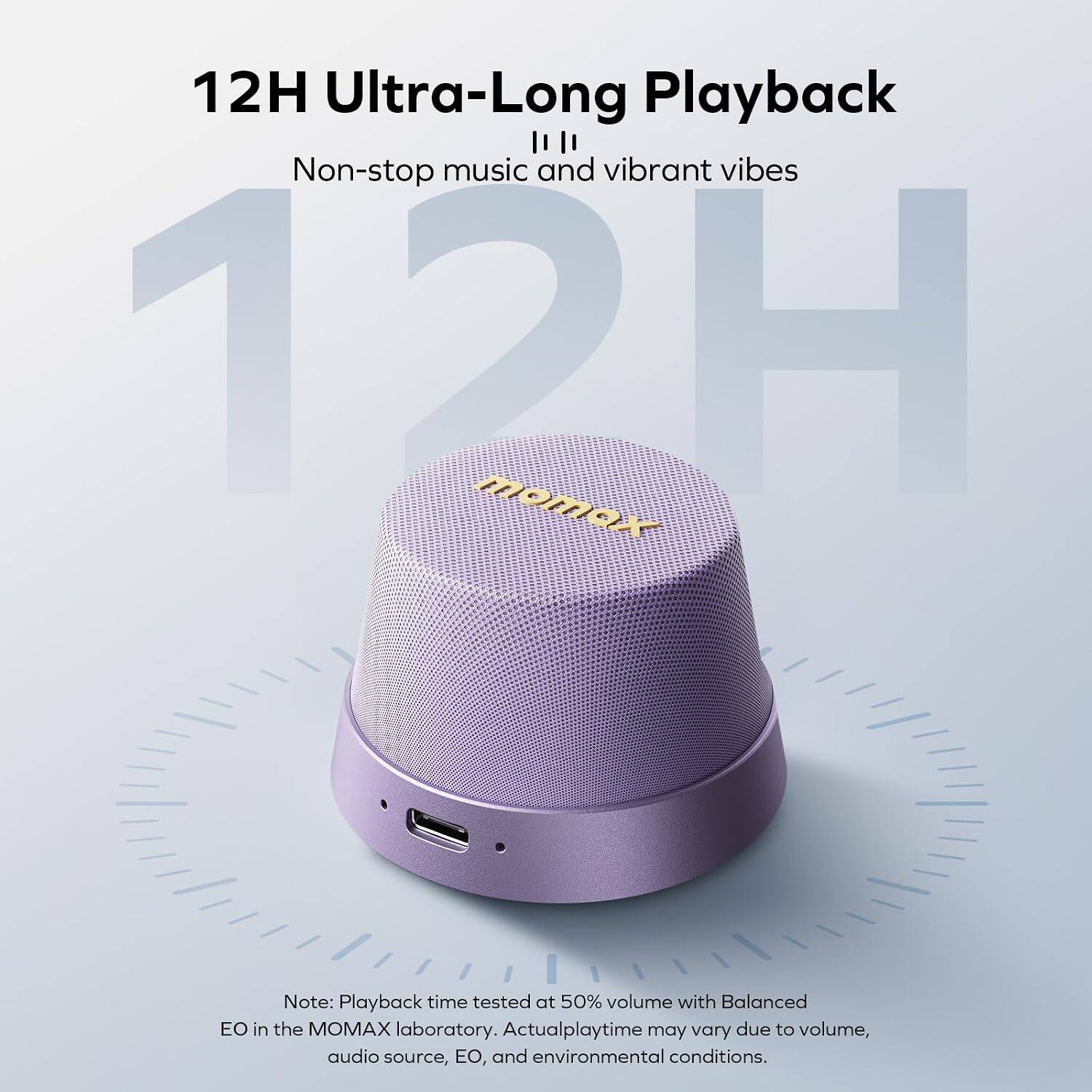12H Ultra-Long Playback  
Non-stop music and vibrant vibes  

Note: Playback time tested at 50% volume with Balanced EO in the MOMAX laboratory. Actual playtime may vary due to volume, audio source, EO, and environmental conditions.