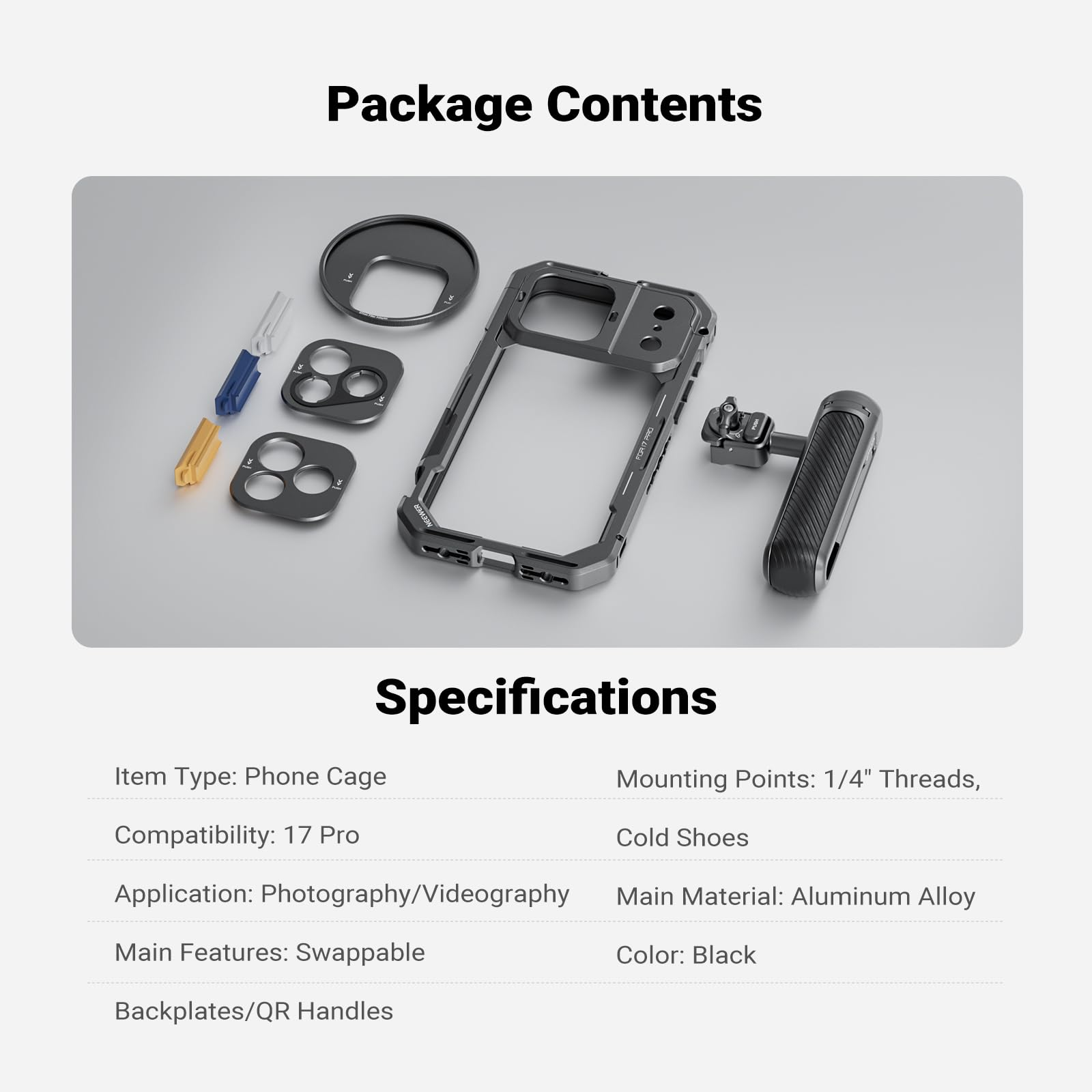 Package Contents

Specifications

Item Type: Phone Cage  
Mounting Points: 1/4" Threads, Cold Shoes  
Compatibility: 17 Pro  
Application: Photography/Videography  
Main Features: Swappable Backplates/QR Handles  
Main Material: Aluminum Alloy  
Color: Black