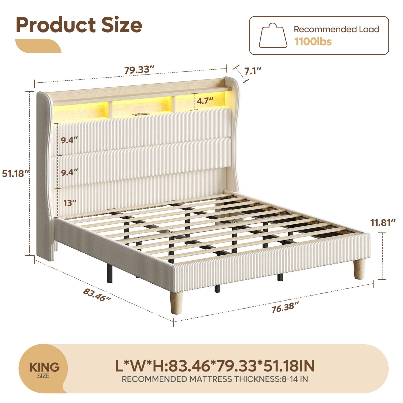 Product Size

Recommended Load: 1100lbs

KING SIZE

L*W*H: 83.46" x 79.33" x 51.18"

Recommended Mattress Thickness: 8-14 IN

6" x 79.33" x 51.18" IN