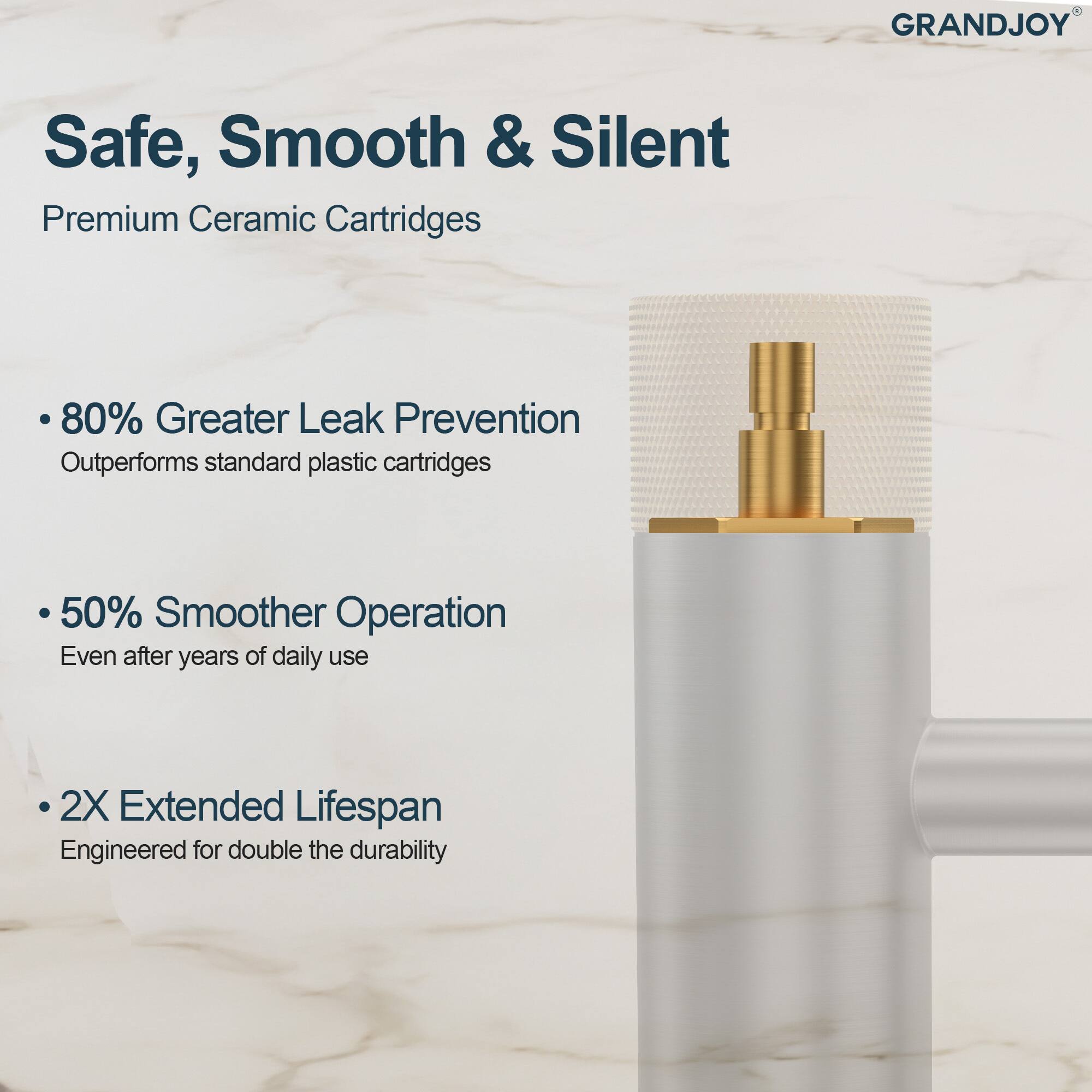 GRANDJOY Safe, Smooth & Silent  
Premium Ceramic Cartridges  

- 80% Greater Leak Prevention  
  Outperforms standard plastic cartridges  

- 50% Smoother Operation  
  Even after years of daily use  

- 2X Extended Lifespan  
  Engineered for double the durability