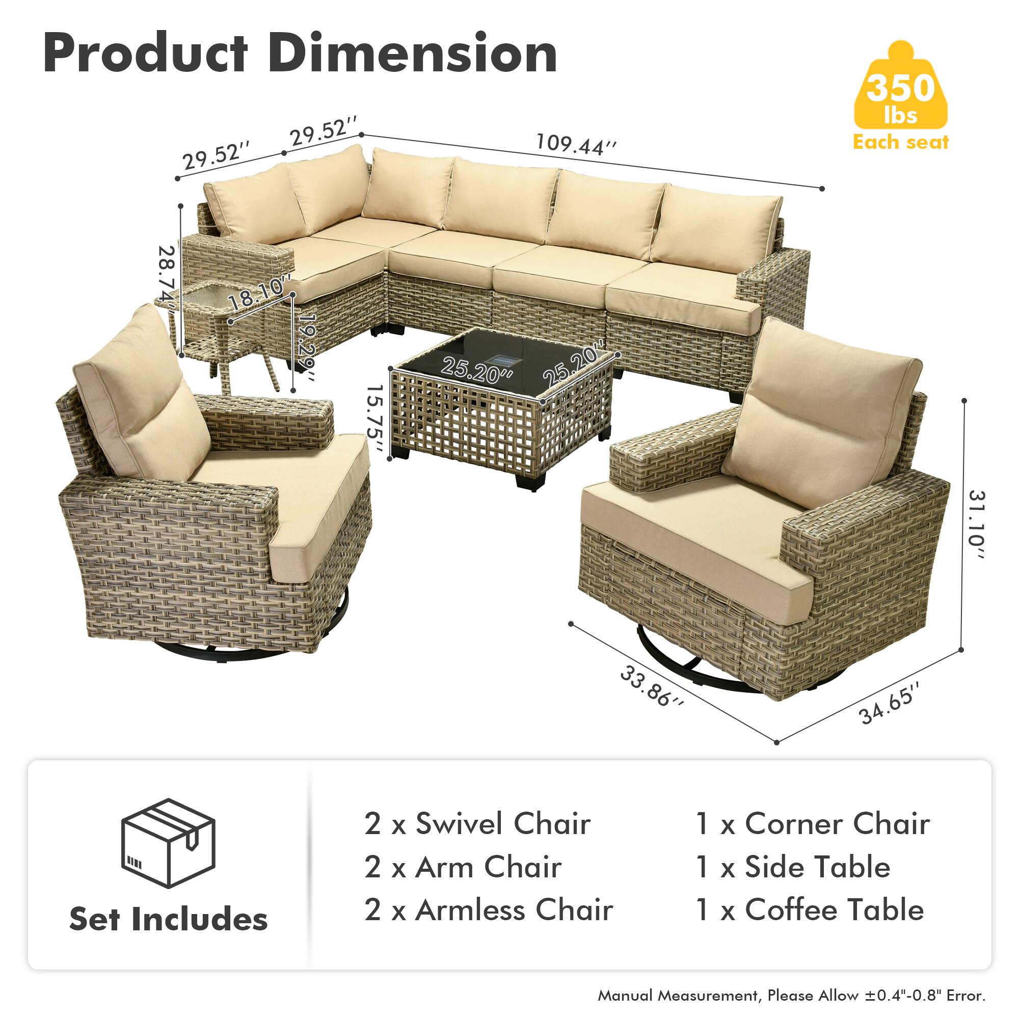 Product Dimension  
29.52" x 109.44" x 29.52"  
350 lbs Each seat  
28.7" x 18.10" x 19.29" x 15.75" x 25.20" x 31.10" x 33.86" x 34.65"  

Set Includes  
2 x Swivel Chair  
2 x Arm Chair  
2 x Armless Chair  
1 x Corner Chair  
1 x Side Table  
1 x Coffee Table  

Manual Measurement, Please Allow 0.4"-0.8" Error.