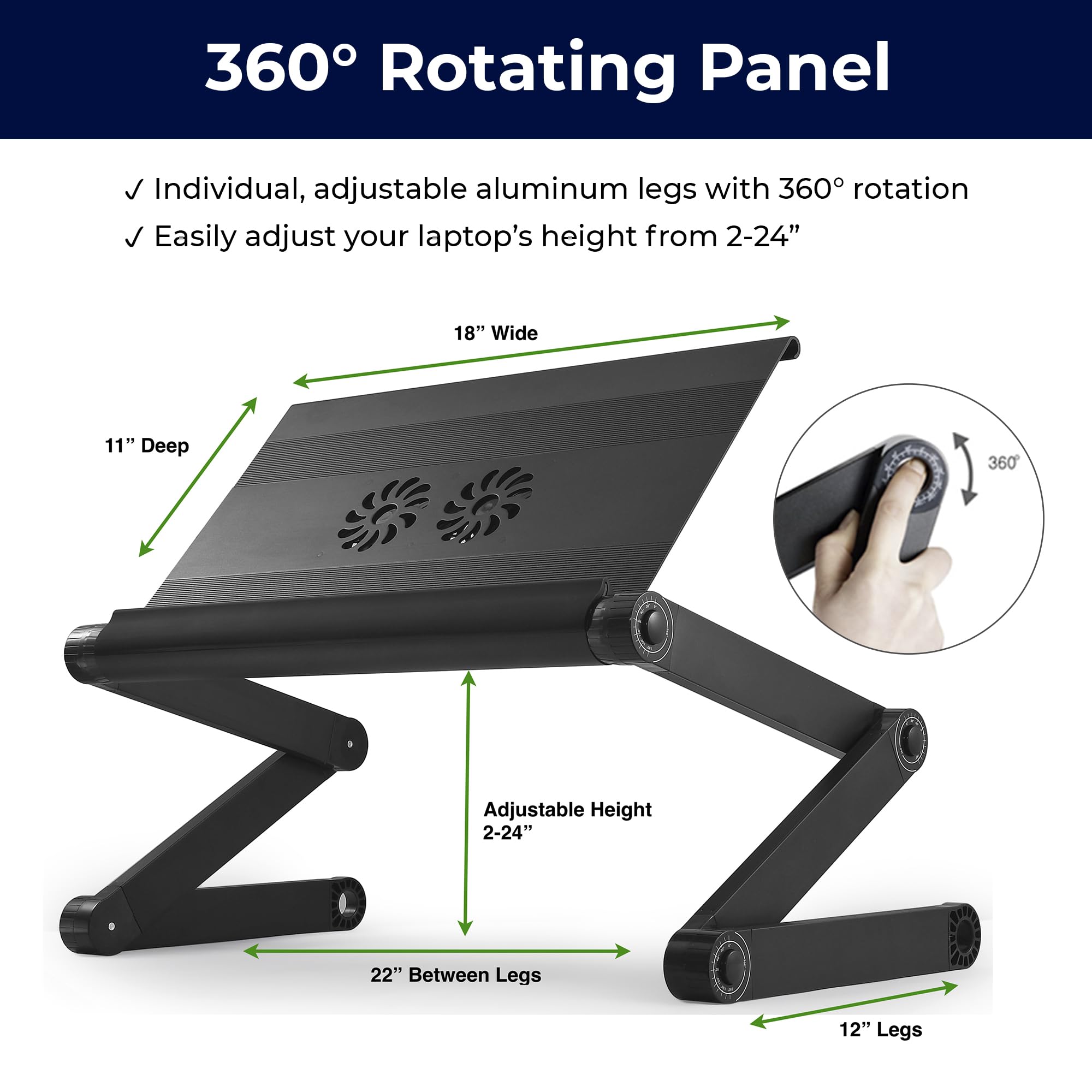 360° Rotating Panel

- Individual, adjustable aluminum legs with 360° rotation
- Easily adjust your laptop's height from 2-24"

18" Wide  
11" Deep  
22" Between Legs  
12" Legs  
Adjustable Height 2-24"