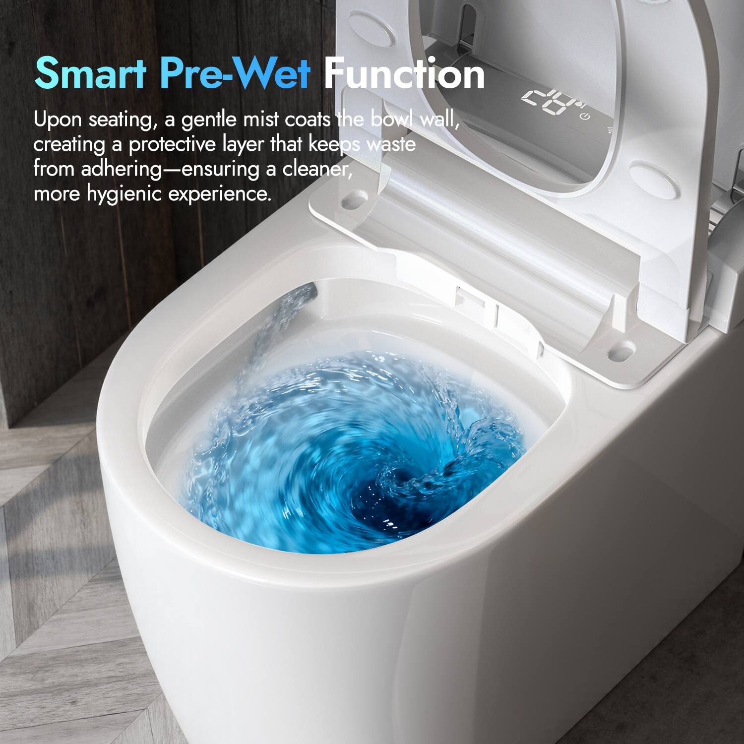 Smart Pre-Wet Function  
Upon seating, a gentle mist coats the bowl wall, creating a protective layer that keeps waste from adhering—ensuring a cleaner, more hygienic experience.