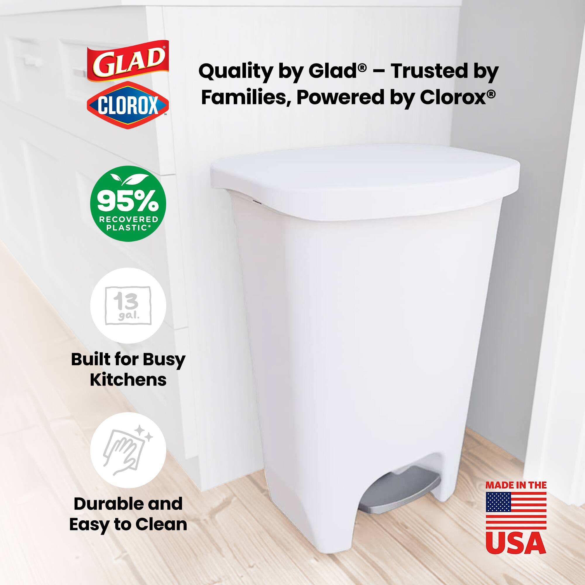 GLAD Quality by Glad - Trusted by Families, Powered by Clorox  
95% RECOVERED PLASTIC*  
13 gal.  
Built for Busy Kitchens  
Durable and Easy to Clean  
MADE IN THE USA