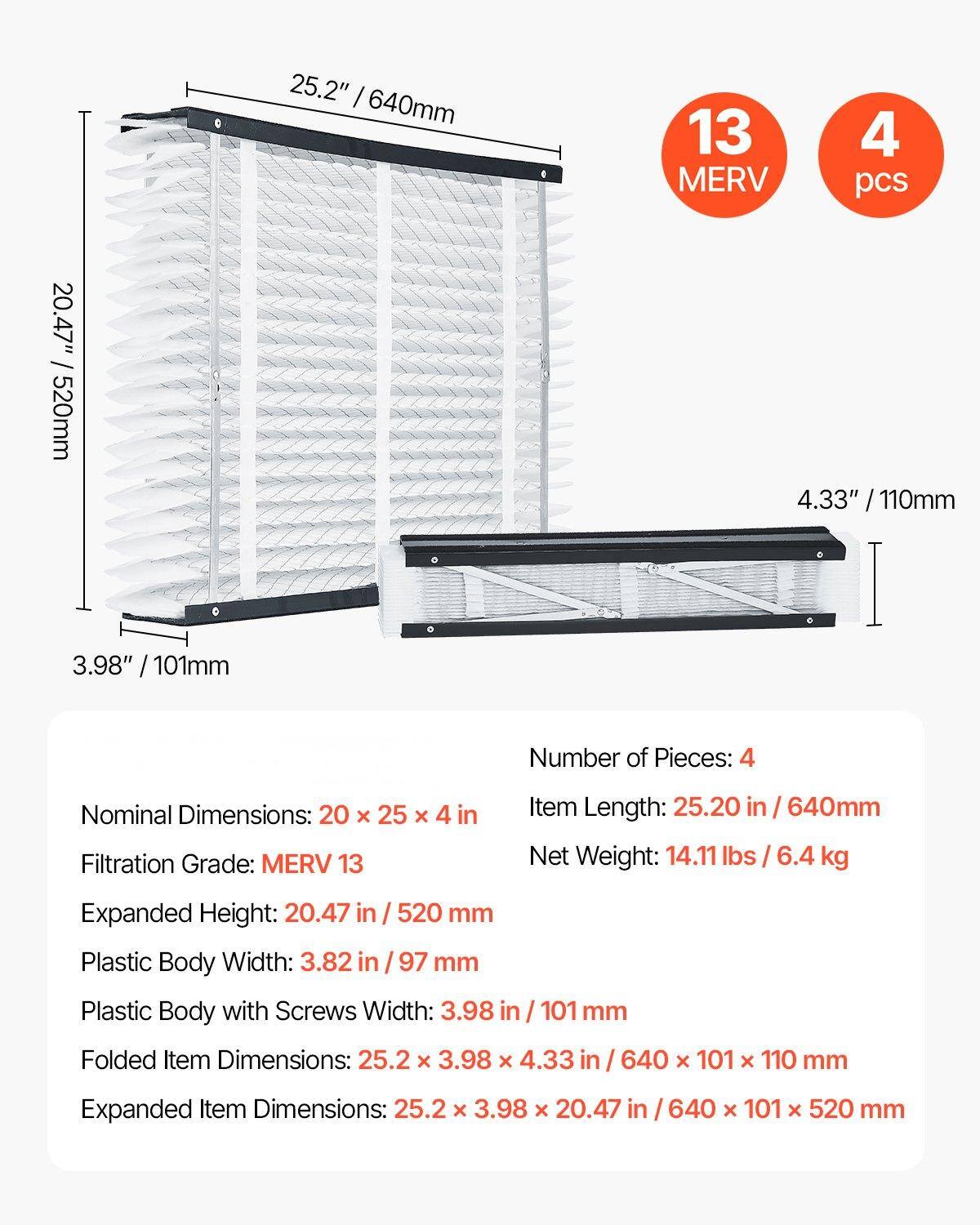 - Number of Pieces: 4
- Nominal Dimensions: 20 x 25 x 4 in
- Filtration Grade: MERV 13
- Item Length: 25.20 in / 640mm
- Net Weight: 14.11 lbs / 6.4 kg
- Expanded Height: 20.47 in / 520 mm
- Plastic Body Width: 3.82 in / 97 mm
- Plastic Body with Screws Width: 3.98 in / 101 mm
- Folded Item Dimensions: 25.2 x 3.98 x 4.33 in / 640 x 101 x 110 mm
- Expanded Item Dimensions: 25.2 x 3.98 x 20.47 in / 640 x 101 x 520 mm