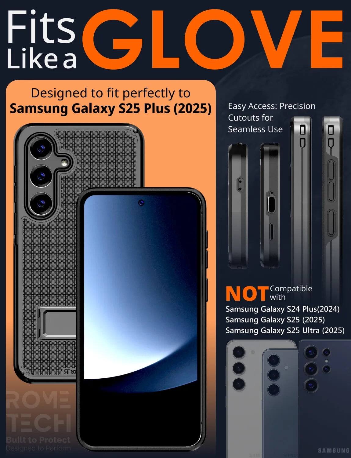 Fits GLOVE Like a  
Designed to fit perfectly to Samsung Galaxy S25 Plus (2025)  
Easy Access: Precision Cutouts for Seamless Use  

NOT Compatible with  
Samsung Galaxy S24 Plus (2024)  
Samsung Galaxy S25 (2025)  
Samsung Galaxy S25 Ultra (2025)  

ROME TECH  
Built to Protect  
Designed to Perform
