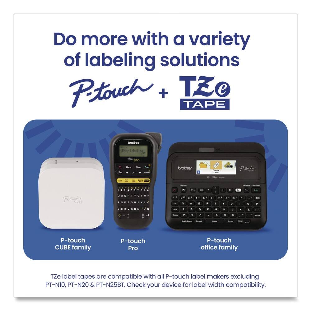 Do more with a variety of labeling solutions  
P-touch + TZe TAPE  

P-touch CUBE family  
P-touch Pro  
P-touch office family  

TZe label tapes are compatible with all P-touch label makers excluding PT-N10, PT-N20 & PT-N25BT. Check your device for label width compatibility.