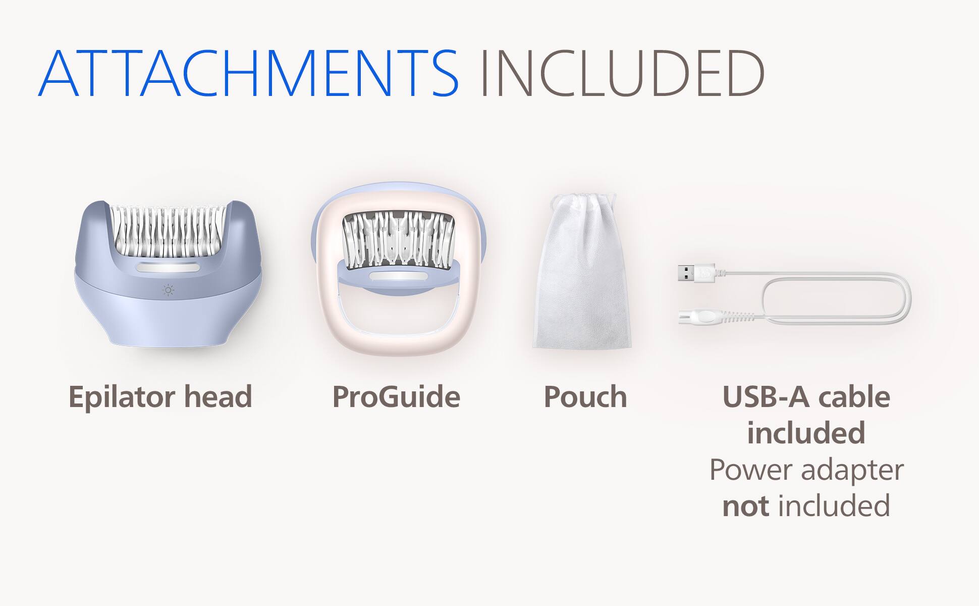 ATTACHMENTS INCLUDED

- Epilator head
- ProGuide
- Pouch
- USB-A cable included
- Power adapter not included