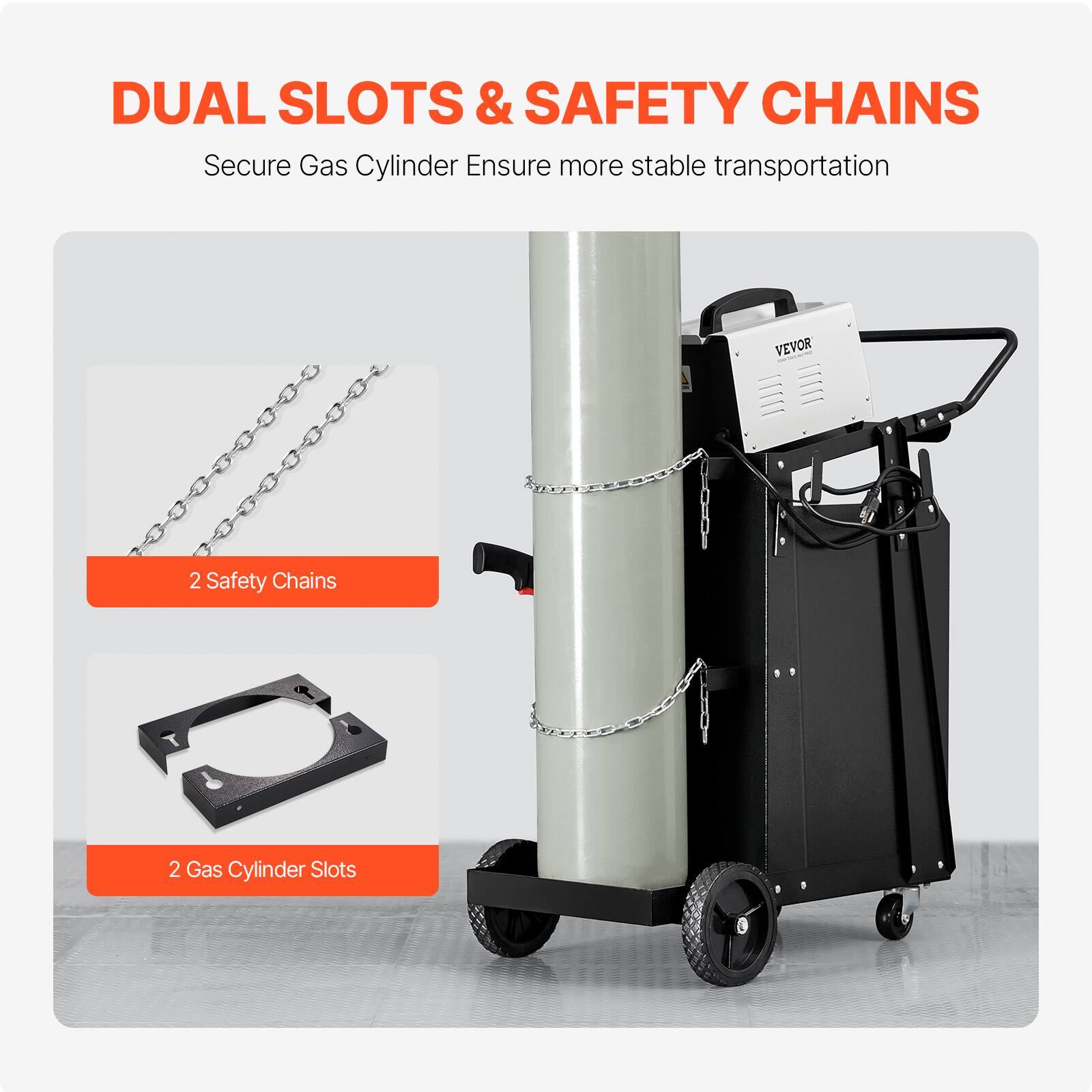 DUAL SLOTS & SAFETY CHAINS
Secure Gas Cylinder Ensure more stable transportation
VEVOR
2 Safety Chains
2 Gas Cylinder Slots