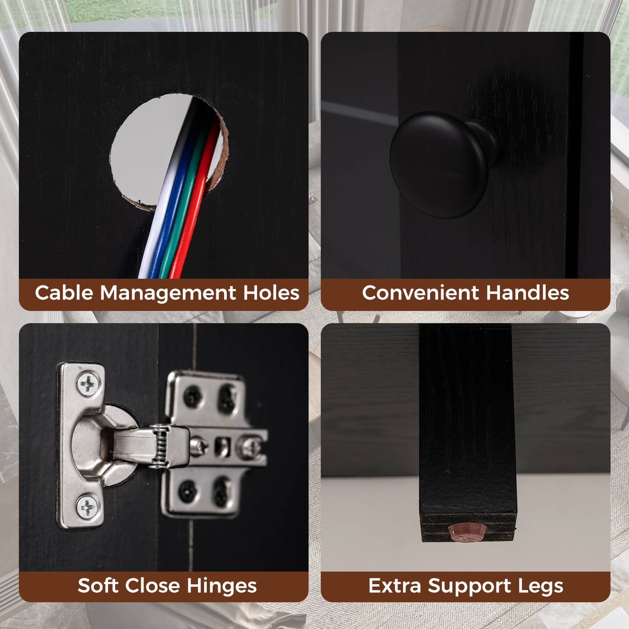 Cable Management Holes  
Convenient Handles  
Soft Close Hinges  
Extra Support Legs
