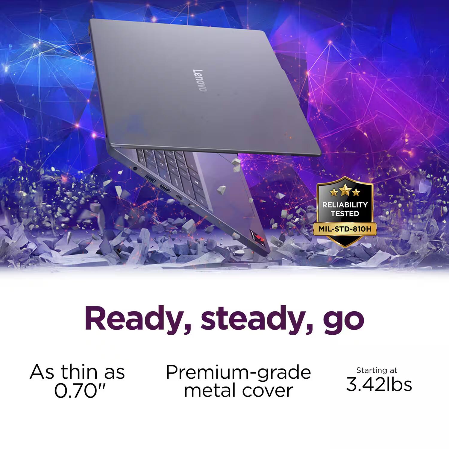 Lenovo RELIABILITY TESTED MIL-STD-810H

Ready, steady, go

As thin as 0.70"

Premium-grade metal cover

Starting at 3.42lbs