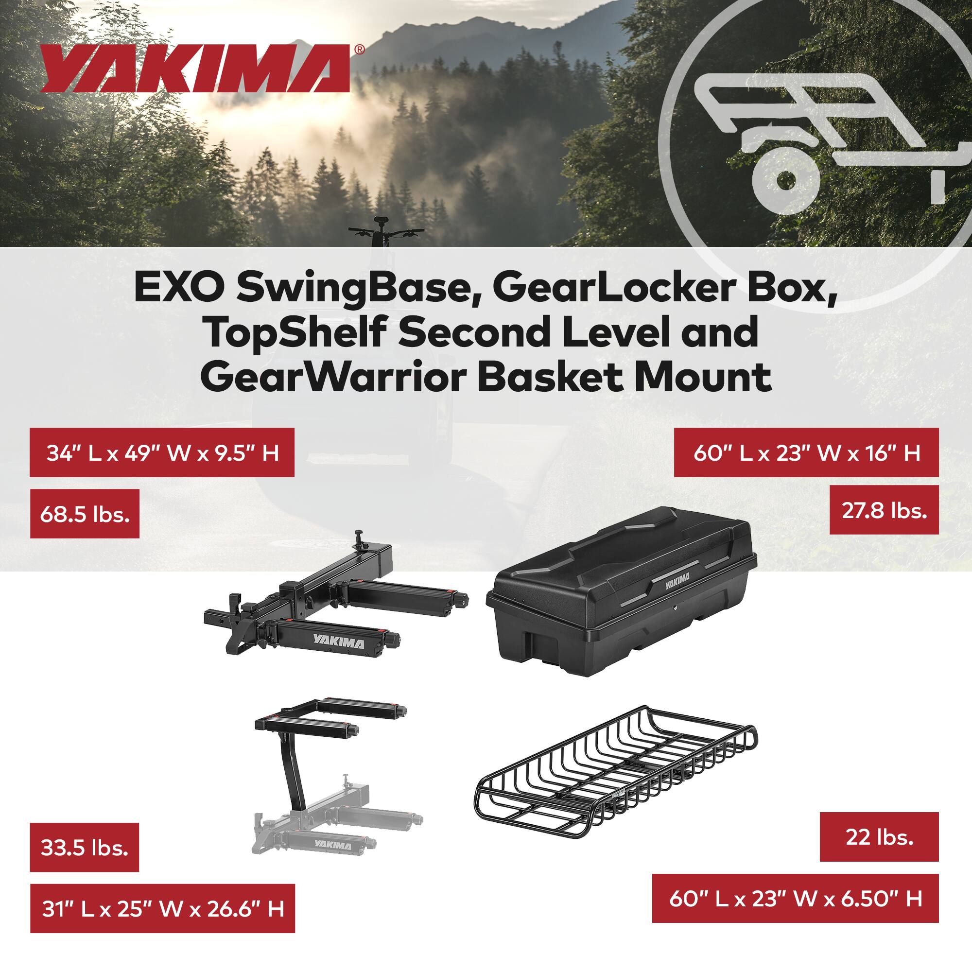 YAKIMA EXO SwingBase, GearLocker Box, TopShelf Second Level and GearWarrior Basket Mount

- 34" L x 49" W x 9.5" H
- 68.5 lbs.

- 60" L x 23" W x 16" H
- 27.8 lbs.

- 33.5 lbs.
- 31" L x 25" W x 26.6" H

- 22 lbs.
- 60" L x 23" W x 6.50" H