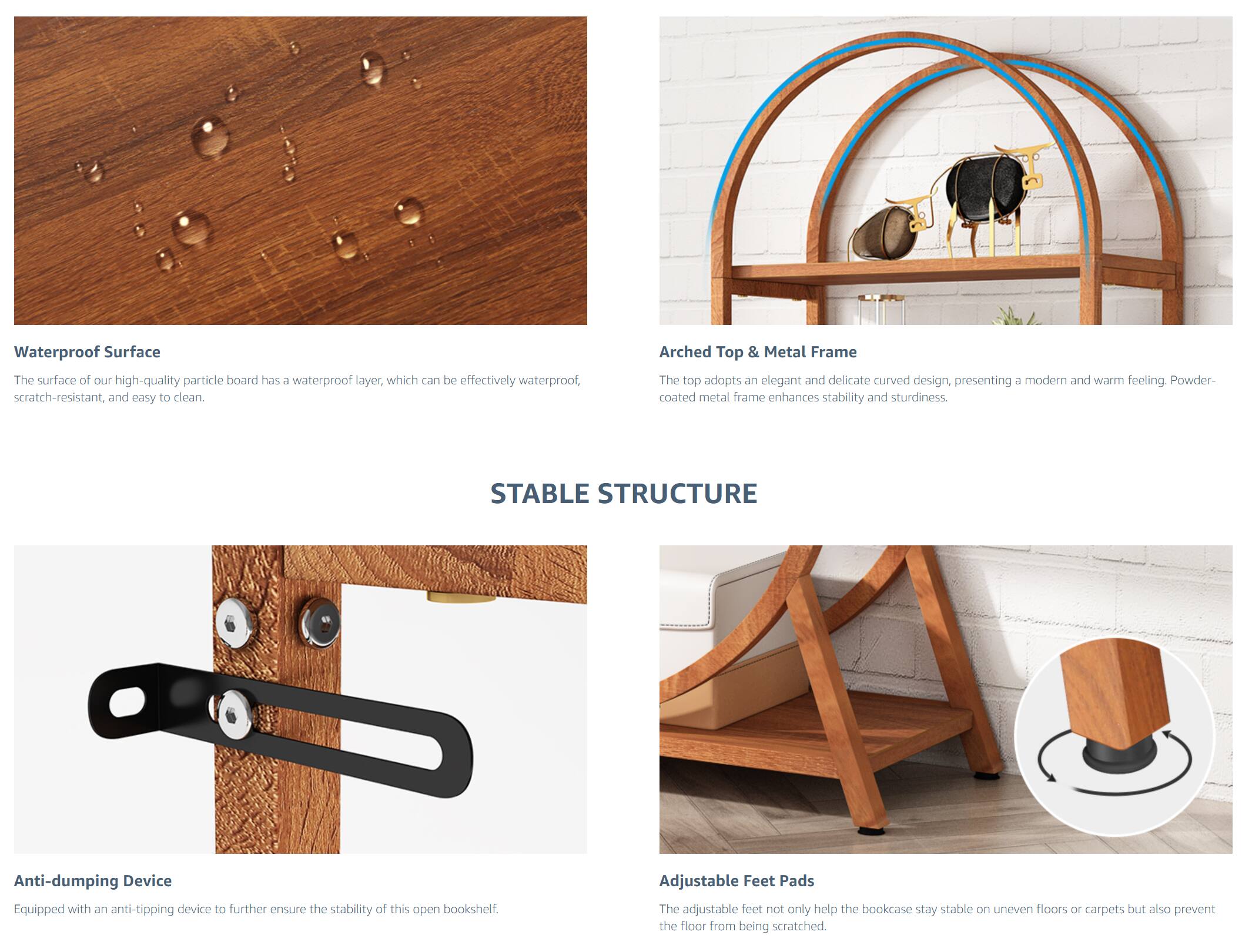 **Waterproof Surface**  
The surface of our high-quality particle board has a waterproof layer, which can be effectively waterproof, scratch-resistant, and easy to clean.

**Arched Top & Metal Frame**  
The top adopts an elegant and delicate curved design, presenting a modern and warm feeling. Powder-coated metal frame enhances stability and sturdiness.

**Anti-dumping Device**  
Equipped with an anti-tipping device to further ensure the stability of this open bookshelf.

**Adjustable Feet Pads**  
The adjustable feet not only help the bookcase stay stable on uneven floors or carpets but also prevent the floor from being scratched.