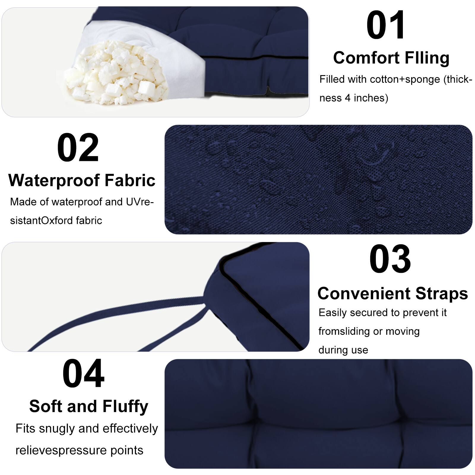 01 Comfort Filling  
Filled with cotton+sponge (thickness 4 inches)  

02 Waterproof Fabric  
Made of waterproof and UV-resistant Oxford fabric  

03 Convenient Straps  
Easily secured to prevent it from sliding or moving during use  

04 Soft and Fluffy  
Fits snugly and effectively relieves pressure points