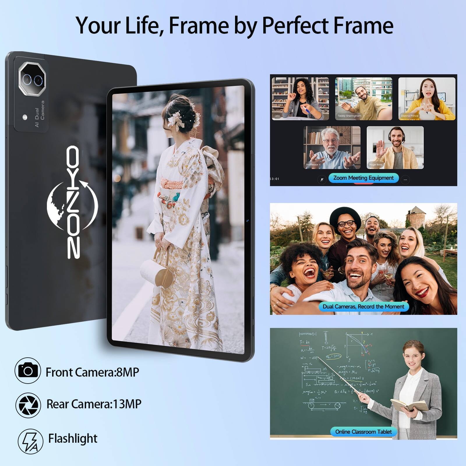 Your Life, Frame by Perfect Frame

Dual AI Camera

LAC 3:01

acity Peringham Calcarona BOOL Zoom Meeting Equipment Dual Cameras, Record the Moment

Front Camera: 8MP
Rear Camera: 13MP
Flashlight
Online Classroom Tablet