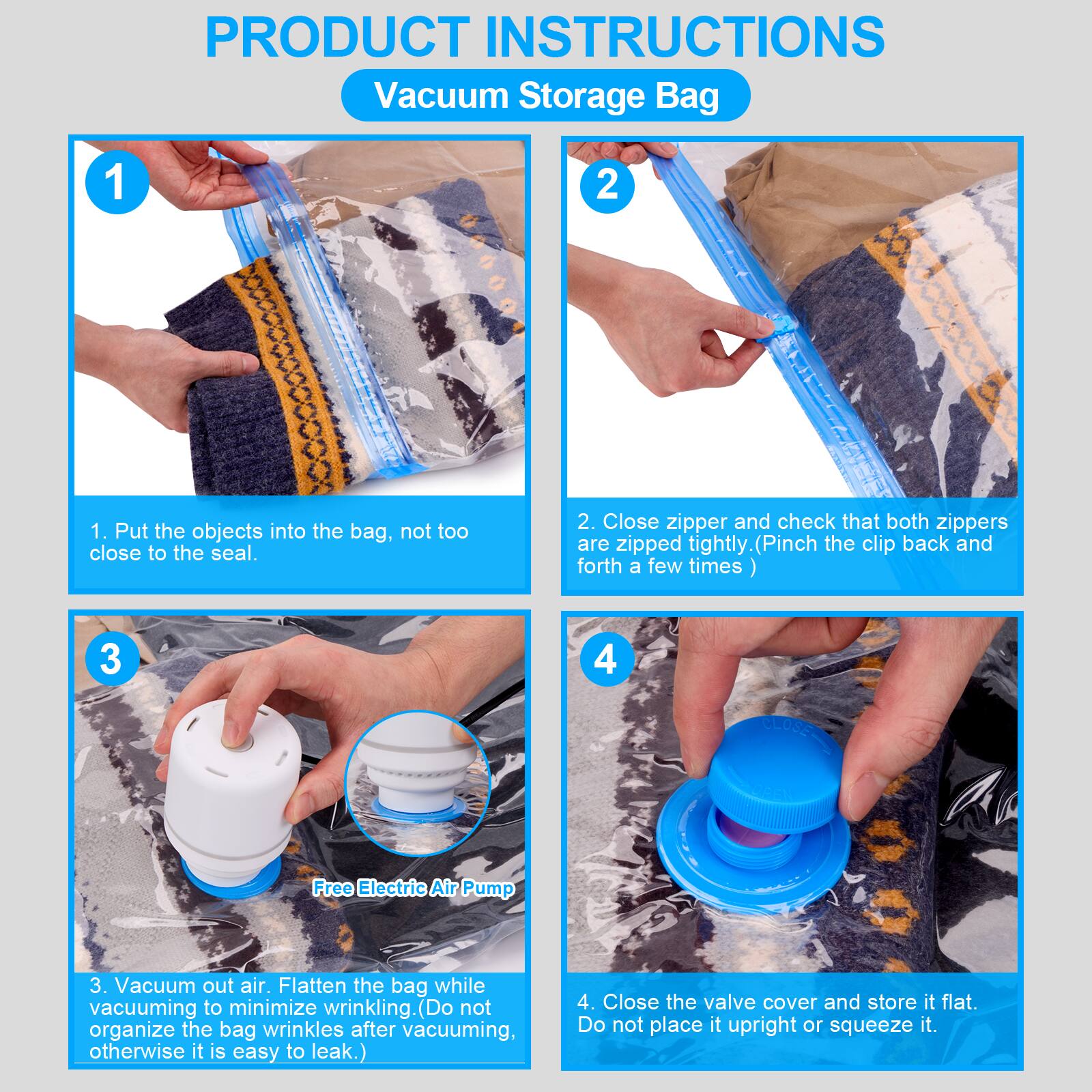 PRODUCT INSTRUCTIONS  
Vacuum Storage Bag

1. Put the objects into the bag, not too close to the seal.
2. Close zipper and check that both zippers are zipped tightly (Pinch the clip back and forth a few times)
3. Vacuum out air. Flatten the bag while vacuuming to minimize wrinkling. (Do not organize the bag wrinkles after vacuuming, otherwise it is easy to leak.)
4. Close the valve cover and store it flat. Do not place it upright or squeeze it.
