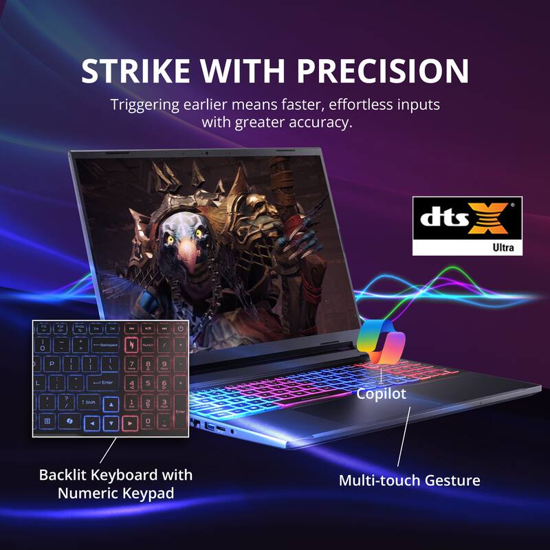 STRIKE WITH PRECISION  
Triggering earlier means faster, effortless inputs with greater accuracy.

- Backlit Keyboard with Numeric Keypad
- Multi-touch Gesture
- Copilot

dts Ultra